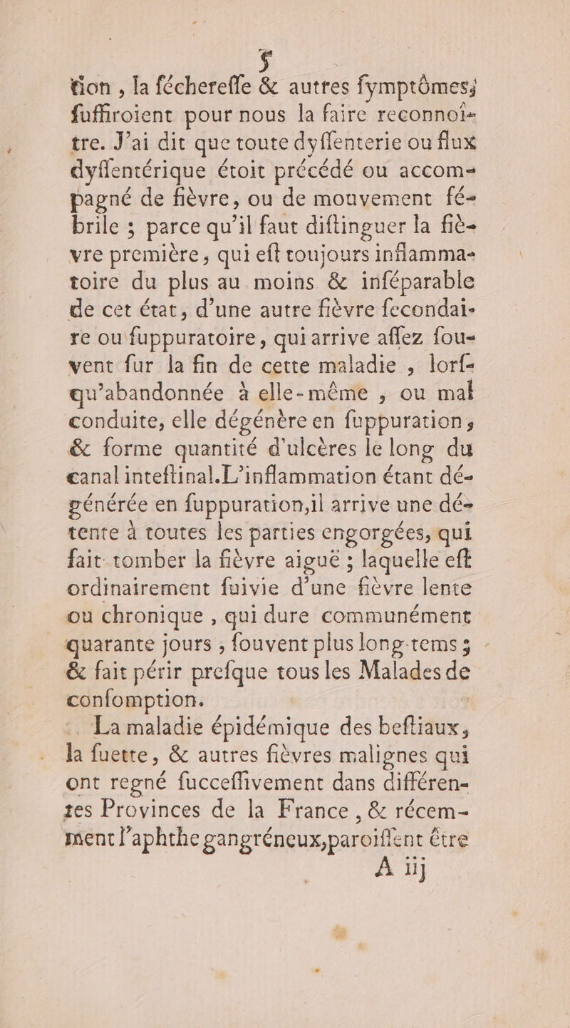 tion , la fécherefle &amp; autres s fmptômes Hifcoicn pour nous la faire reconnoîs tre. J’ai dit que toute dyffenterie ou flux dyffentérique étoit précédé ou accom= pagné de fièvre, ou de mouvement fé- brile ; parce qu’il faut diftinguer la fié- vre première, qui eft toujours inflamma- toire du plus au moins &amp; inféparable de cet état, d’une autre fièvre fecondai- re ou fuppuratoire, qui arrive aflez fou- vent fur la fin de cette maladie , lorf- w’abandonnée à elle-même ; ou mal conduite, elle dégénère en fuppuration, &amp; forme quantité d'ulcères le long du canal inteftinal. L’inflammation étant dé- générée en fuppuration,il arrive une dé&gt; tente à toutes Îles parties np da qui fait: tomber la fièvre aiguë ; laquelle eft ordinairement fuivie d’une fièvre lente où chronique , qui dure communément quarante jours ; fouvent plus long-tems3 &amp;c fait périr prefque tousles Malades de confomption. La maladie épidémique des befliaux, la fuette, &amp; autres fièvres malignes qui ont regné fucceflivement dans différen- tes Provinces de la France , &amp; récem- ment l’aphthe gangréneux,paroiffent € être À iij