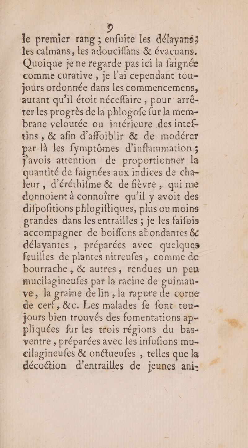 le premier rang ; enfüite les délayans; les calmans, les adouciffans &amp; évacuans. Quoique je ne regarde pas ici la faignée comme curative , je l'ai cependant tou- jours ordonnée da les commencemens, autant qu’il étoit néceflaire , pour arrê- ter les progrès de la bhlogofe fur la mem- brane veloutée ou intérieure des intef- tins , &amp; afin d’affoiblir &amp; de modérer par-là les fymptômes d’infflammation ; javois attention de proportionner la quantité de faignées aux indices de cha- leur , d’éréthifme &amp; defièvre, qui me donnoient à connoître qu’il y avoit des difpofitions phlogiftiques, plus ou moins grandes dans les entrailles ; je les faifois accompagner de boiffons abondantes &amp; délayantes , préparées avec quelques feuilles de plantes nitreufes, comme de bourrache , &amp; autres, rendues un peu mucilagineutes par la racine de guimau- ve, la graine de lin , la rapure de corne de Eu &amp;c. Les midi fe font tou- jours bien trouvés des fomentations ap= pliquées fur les trois régions du bas- ventre , préparées avec les infufions mu- cilagineufes &amp; onétueufes , telles que Ha décottion d’entrailles de jeunes ani-