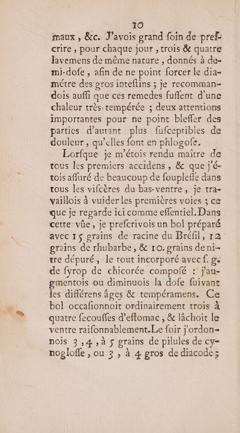 maux , &amp;c. J’avois grand foin de pref: crire , pour chaque jour , trois &amp; quatre lavemens de même nature , donnés à de- mi-dofe ; afin de ne point forcer le dia- métre des gros inteftins ; je recomman- dois aufli que ces remedes fuffent d'une chaleur très-tempérée ; deux attentions importantes pour ne point bleffer des parties d'autant plus fufceptibles de douleur , qu’elles font en phlogofe. Lorfque je m'étois rendu maïtre de tous les premiers accidens , &amp; que j'é- tois affuré de beaucoup de fouplefle dans tous les vifcères du bas-ventre, je tra- vaillois à vuider les premières voies ; ce que je regarde ici comme eflentiel. Dans cette vûe, je prefcrivois un bol préparé avec 15 grains de racine du Bréfil, 12 grains de rhubarbe, &amp; 10. grains deni- tre dépuré, le tout incorporé avec f. ge de fyrop de chicorée compolé : jau- gmentois ou diminuois la dofe fuivant les différens âges &amp; tempéramens. Ce bol occafionnoit ordinairement trois à quatre fecoufles d’eftomac , &amp; lâchoit le ventre raifonnablement.Le foir jordon= nois 3 ,4,à $ grains de pilules de cy- nogloffe , ou 3 , à 4 gros de diacode: