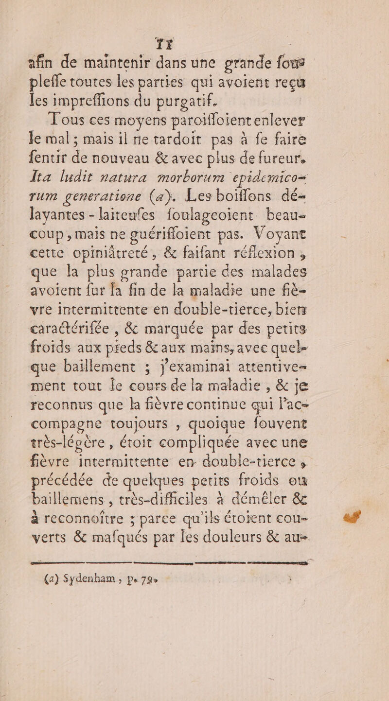 TÉ afin de maintenir dans une grande fr pleffe toutes les parties qui avoient reçu Jes impreffions du purgatif. . ces moyens paroiffoient enlever le mal ; mais il rie tardoir : à fe faire fentir de nouveau &amp; avec plus de fureur. Îta ludit natura morborur epidemico= rum gencratione (a). Les boiffons dé- Jayantes - laiteufes foulageoient beau- coup ; mais ne guériffoient pas. Voyant cette opiniâtreté , &amp; faifant réflexion , que la plus grande partie des malades avoient fur fa fin de la maladie une fiè- vre intermittente en double- tierce, bierr carattérifée , &amp; marquée par des petits froids aux pieds 8 aux mains, avec quel- que baillement ; j’examinai attentive- ment tout Îe cours. de la maladie ,&amp;' je reconnus que la fièvre continue qui lac compagne toujours , quoique fouvent très-lé épère, étoit compliquée avec une fièvre intermittente en double-tierce ; précédée de quelques petits froids où baillemens , très-difficiles à démêler &amp; à reconnoïtre &gt; parce qu'ils étoient cou verts &amp; mafqués par les douleurs &amp; au- (a) Sydenham , ps 79e