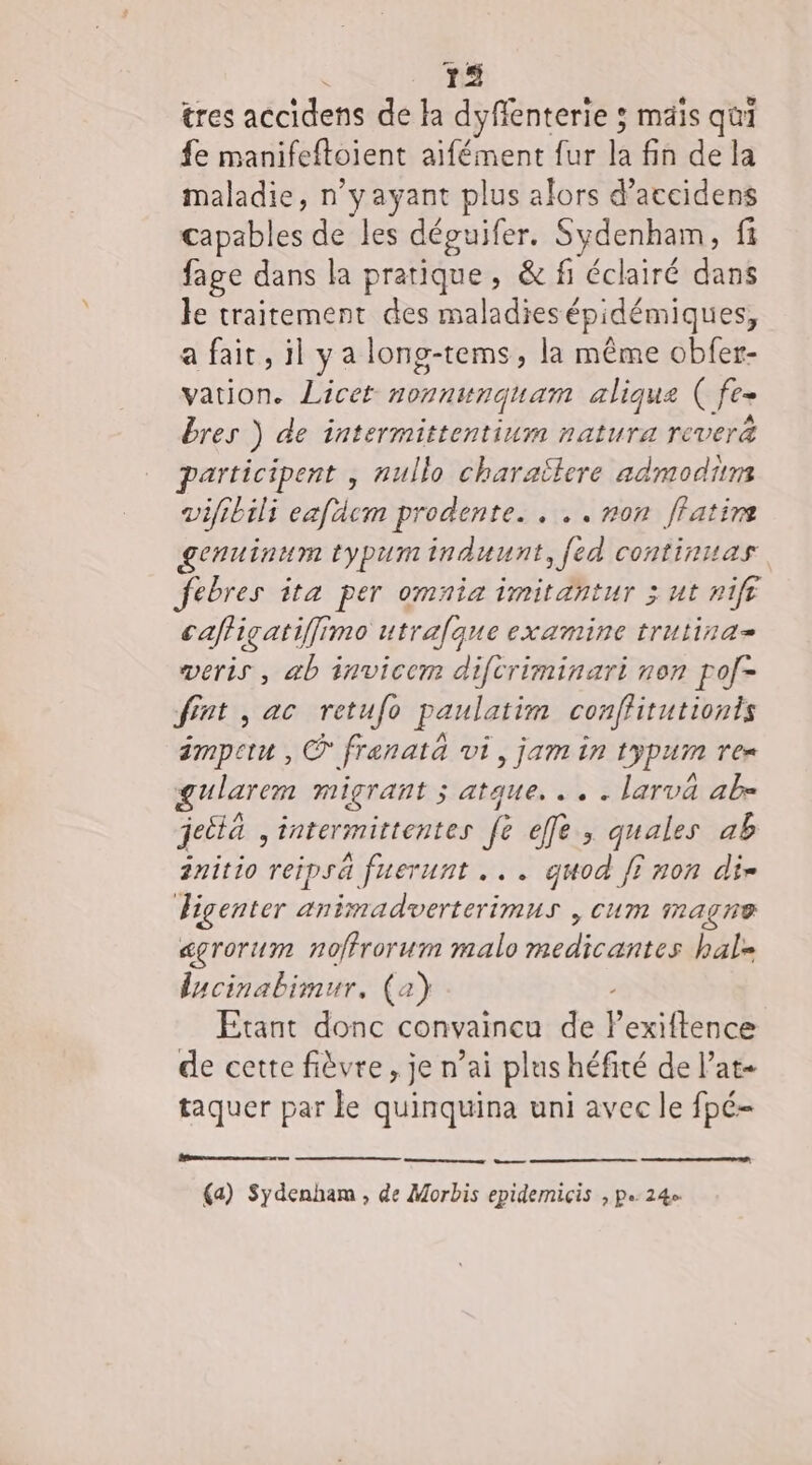 k 75 tres accidens de la dyflenterie ; mais qui fe manifeftoient aifément fur la fin de la maladie, n yayant plus alors d’accidens capables de les déguifer. nr fi fage dans la pratique, &amp; fi éclairé dans le traitement des maladies épidémiques, a fait, il ya long-tems, la même obfer- vation. Licet HOT NUNQUAT alique Cfe- bres ) de intermittentium natura rever&amp; participent , nullo charaïlere admodiims vifibili eafdcm prodente. . .. non ffatire genuinum typuminduunt, [ed continuas febres ita per omnia imitantur 3 ut nift caffiçatiffimo utrafque examine trutina= veris , ab invicem diftriminari non pof- fint , ac retufo paulatim conffitutionts émpetu , © frenatà vi, jam in JPA ren gularen migrant ; ;atque, ... larva ab jeità , intermittentes fe fe; quales ab initio reipsä fuerunt ... guod fi non dir Figenter animadverterimus , cum magne égrorum noffrorum malo medicantes hal= lacinabimur, (a) Etant e convaincu de P exiftence de cette fièvre, je n’ai plus héfité de l’at- taquer par le quinquina uni avec le fpé- eee nee ve eme a