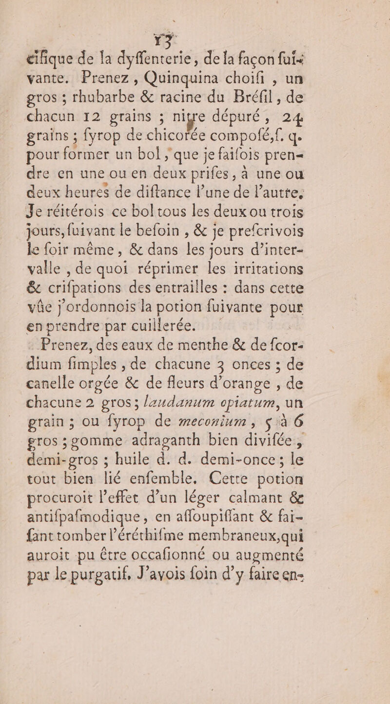 | 3 cifique de la dyffenterie, de la façon fui&lt; vante. Prenez , Quinquina choifi , un gros ; rhubarbe &amp; racine du Bréfil , de chacun 12 grains ; nigre dépuré, 24 grains ; fyrop de chicorée compolé, f, q. pour fériner un bol ;'que je faifois pren« dre en une ou en deux prifes, à une ou deux heures de diftance l’une de l’ autre, Je réitérois ce bol tous les deux ou trois jours, fuivant le befoin , &amp; je prefcrivois le foir même, &amp; dans les jours d’inter- valle , de quoi réprimer les irritations &amp; crifpations des entrailles : dans cette vûe j'ordonnois la potion fuivante pour en Ends par cuillerée. Prenez, des eaux de menthe &amp; de hate dium fimples , de chacune 3 onces ; de canelle orpée &amp; de fleurs d'orange , de chacune 2 gros; laudanum opiaturm, un grain ; ou fyrop de weconium , $ à 6 gros ;g0mme adraganth bien divifée, demi-gros ; huile d. d. demi-once; le tour bien lié enfemble. Cerre potion procuroit leffet d’un léger calmant &amp; antifpafmodique, en affloupiflant &amp; fai- fant tomber l’éréthifme membraneux,qui auroit pu être occafionné ou augmenté par le purgatif, J’avois foin d’y faire en-