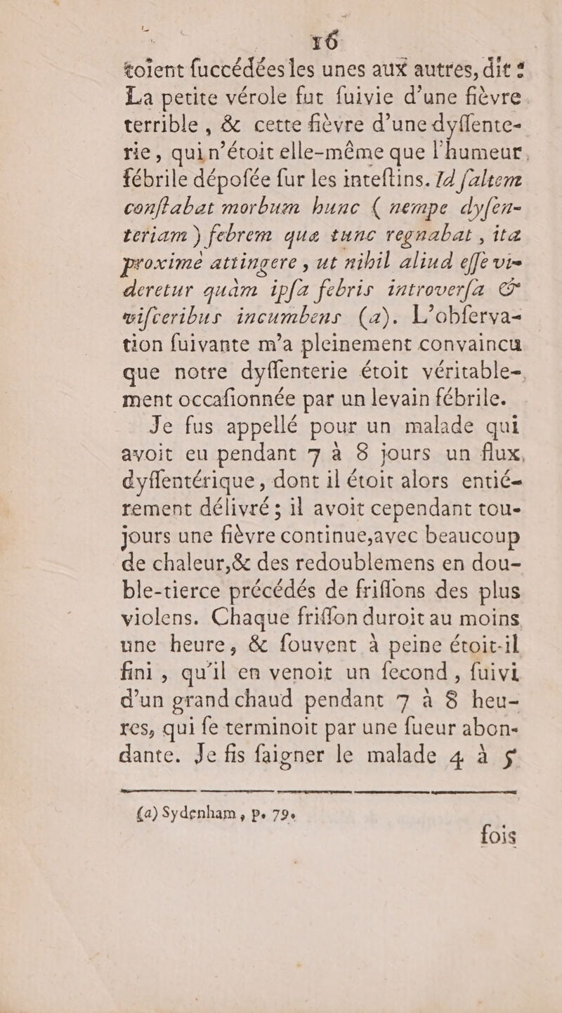 L ARR tolent fuccédées les unes aux autres, dit * La petite vérole fut fuivie d’une fièvre terrible , &amp; cette fièvre d’une dyflente- rie, quin’étoit elle-même que l'humeur. He dépofée fur les inteflins. 14 faltem conffabat morbum hunc ( nempe dyfen- teriam ) febrem que tunc regnabat , itæ oxime attingere , ut a#ibil aliud eff és deretur quam | ipfa febris introver[a € wifceribus incumbens (a). L'obferva- tion fuivante m’a pleinement convaincu que notre dyfenterie étoit véritable-, ment occafionnée par un levain fébrile. Je fus appellé pour un malade qui avoit eu pendant 7 à 8 jours un flux, dyflentérique, dont il étoit alors entié- tement délivré ; il avoit cependant tou- jours une fièvre continue,;avec beaucoup de chaleur,&amp; des redoublemens en dou- ble-tierce précédés de friflons des plus violens. Chaque friffon duroit au moins une heure, &amp; fouvent à peine étoit-il fini, qu'il en venoit un fecond, fuivi d’un grand chaud pendant 7 à 8 heu- res, qui fe terminoit par une fueur abon- dante. Je fis faigner le malade 4 à (a) Sydenham, pe 79. fois