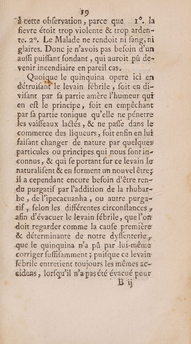 ‘à. cette obférvation , parce que . 1°. la fievre étoit trop violente &amp; trop arden- te. 2°, Le Malade ne rendoit ni fang,ni glaires, Donc je n’avois pas befoin d’un auf puiffant fondant , qui auroit pû de- venir incendiaire en pareil cas. Quoique le quinquina opere ici en détruifant le levain fébrile , foit en di- vifant par fa partie amère humeur qui en eft le principe, foit en empêchant par fa partie tonique qu’elle ne pénetre les vaiffleaux laétés , &amp; ne pañle dans le commerce des liqueurs, foit enfin en lui faifant changer de nature par quelques particules ou principes qui nous fontin« connus ; &amp; qui fe portant fur ce levain le naturalifent &amp; en forment un nouvel êtrez il à cependant encore befoin d’être ren- du purgatif par l'addition de la rhubar- be , de l’ipecacuanha , ou autre purga= tif , felon les différentes circonftances » afin d’évacuer le levain fébrile, que l’on doit regarder comme la caufe première: &amp; déterminante de notre dyflenterie, que le quinquina wa pû par lui-même corriger fufffamment ; puifque ce levain: fébrile entretient toujours les mêmes ac éidens, lorfqu’il n’apas été évacué pour Bi