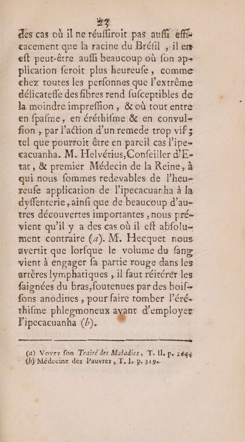 eacement que la racine du Bréfil ;:il em eft peut-être auffi beaucoup où {on ap= plication feroïit plus heureufe, comme chez toutes les perfonnes que l'extrême délicatefle des fibres rend fufceptibles de la moindre imprefñon , &amp; où tout entre en fpafme, en éréthifme &amp; en convul= fion ;. par l’action d’un remede trop vif tel que pourroit être en pareil cas l’ipe= gacuanha. M. Helvérius,Confeiiler dE tat, &amp; premier Médecin de la Reine, à qui nous fommes redevables de l’heu= reufe application de lipecacuanha à la dyffenterie ,aïnfi que de beaucoup d’au- tres découvertes importantes , NOUS pré vient qu'il y a des cas où il cft abfolu= ment contraire (4). M. Hecquet nous avertit que lorfque le volume du fan vient à engager fa partie rouge dans les artères lymphatiques ,.il faut réitérér les faignées du bras,foutenues par des boif- fons anodines , pour faire tomber Péré. thifme phleemoneux ayant d'employer Fipecacuanha (4). nn | (a) Voyez fon Traité des Maladies, T. Il, p. 1644 (b) Médecine des Pauvres, T, 1: p. 319.