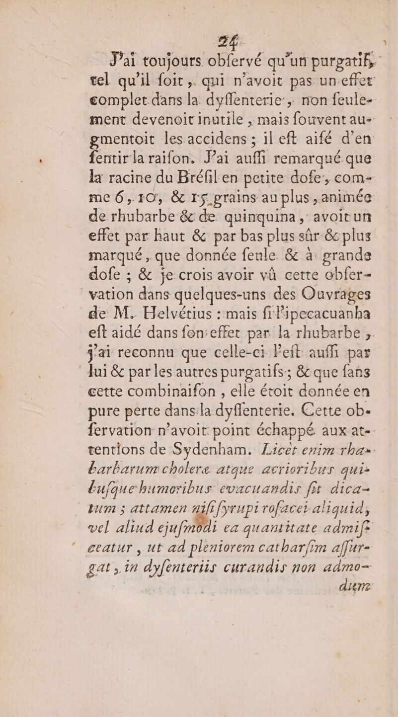 2f eomplet dans la dyflenterie ; non feule- gmentoit les accidens ; il eft aifé d'en fentir la raifon. J’ai aufli remarqué que de tt &amp; de quinquina, avoitun effet par haut &amp; par bas plus sûr &amp; plus marqué, que donnée feule &amp; à: grande dofe ; &amp; je crois avoir vû cette obfer- | Hot dans quelques-uns des Ouvrages j'ai reconnu que celle-ci left auffi par Jui &amp; parles autres purgatifs; &amp;c que fans cette combinaifon , elle étoit donnée en pure perte dans:la dyflenterie. Cette ob. fervation navoit point échappé aux at. barbarum cholere. atque acrioribus qui Eufque bumoribus evacuandis fit dica- tum ; attamen nifi{yrupirofacet aliquid, ceatur , ut ad pleniorem cathar/îm affur- gat in dyfenteriis curandis non admo- dim Y