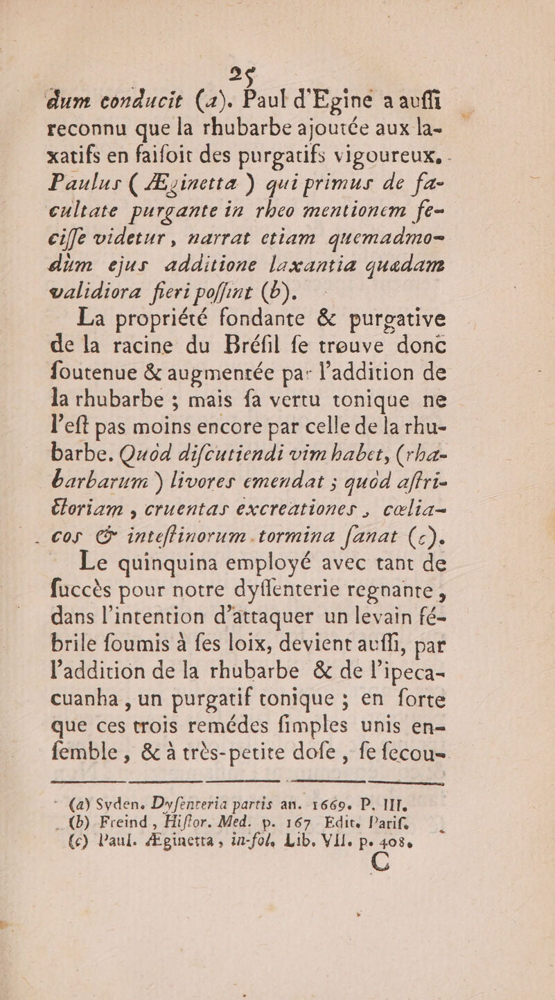2 dum conducit (a). But d'Egine a avffi reconnu que la rhubarbe ajoutée aux la- xatifs en faifoit des purgatifs vigoureux, . Paulus ( Æzinetta ) qui primus de fa- cultate purgante in rheo mentioncm fe- cie videtur, narrat ctiam quemadmo- dum ejus additione laxantia quadam validiora fieri poffint (b). La propriété fondante &amp; purpative de la racine du Bréfil fe trouve donc foutenue &amp; augmentée pa: l'addition de la rhubarbe ; mais fa vertu tonique ne left pas moins encore par celle de la rhu- barbe. Quod difcutiendi vim habet, (rha- barbarum ) livores emendat ; quod aftri- Cforiam , cruentas excreationes , cœlia- . cos © inteffinorum.tormina fanat (:). Le quinquina employé avec tant de fuccès pour notre dyflenterie regnante, dans l'intention d’attaquer un levain fé- brile foumis à fes loix, devient auffi, par l'addition de la rhubarbe &amp; de l’ipeca- cuanha , un purpgatif tonique ; en forte que ces trois remédes fimples unis en- femble , &amp; à très-petite dofe , fe fecou- * (a) Syden. Dyfenreria partis an. 1669. P, III . @) Freind , Hiflor. Med. p. 167 Edit. Parif, (c) Paul. Æginetta, iu-fol, Lib, VII. p. 408, C