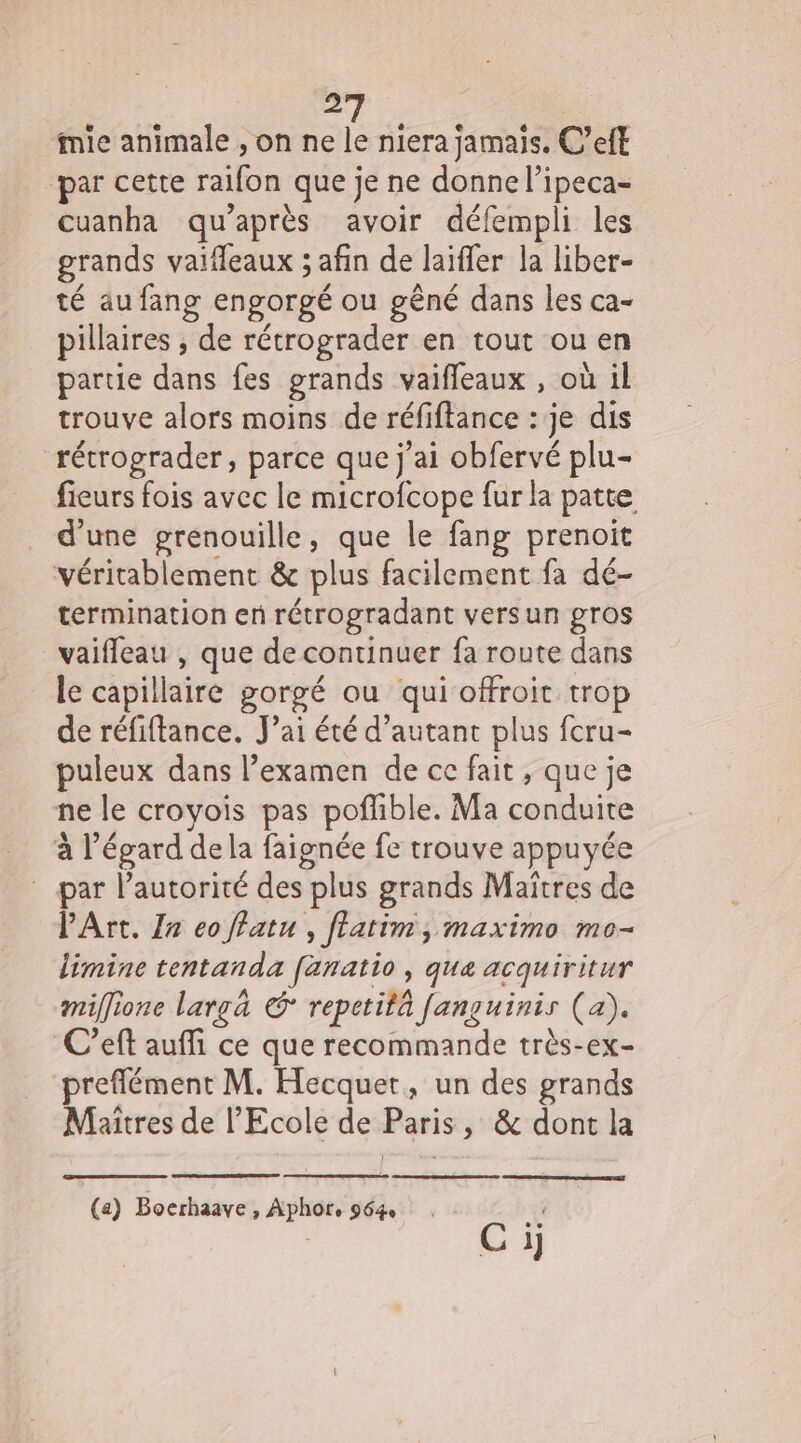 # mie animale ,on ne Ê niera jamais. C’eft “par cette raifon que je ne donne l’ipeca- Cuanha qu'après avoir défempli les grands vaifleaux ; afin de laïffer la liber- té aufang engorgé ou gêné dans les ca- pillaires , de rétrograder en tout ou en partie dans fes grands vaifleaux , où il trouve alors moins de réfifance : je dis récrograder, parce que j'ai obfervé plu- fieurs fois avec le microfcope fur la patte d'une grenouille, que le fang prenoit véritablement &amp; plus facilement fa dé- termination en rétrogradant versun gros vaifleau , que de continuer fa route dans le capillaire gorgé ou qui offroit trop de réfiftance. J’ai été d'autant plus fcru- puleux dans l’examen de ce fait , que je ne le croyois pas poffible. Ma AE à l'égard dela faignée fe trouve appuyée par l'autorité des plus grands Maïtres de PArt. Zn eo ffatu , ftatim, maximo mo- limine tentanda fanatio, que acquiritur miffione largä © repetità Janguinis (a). C’eft auffi ce que recommande très-ex- preflément M. Hecquet, un des grands Maîtres de l'Ecole de Paris, &amp; dont la (a) Boerhaave , Aphor, 964 Ci