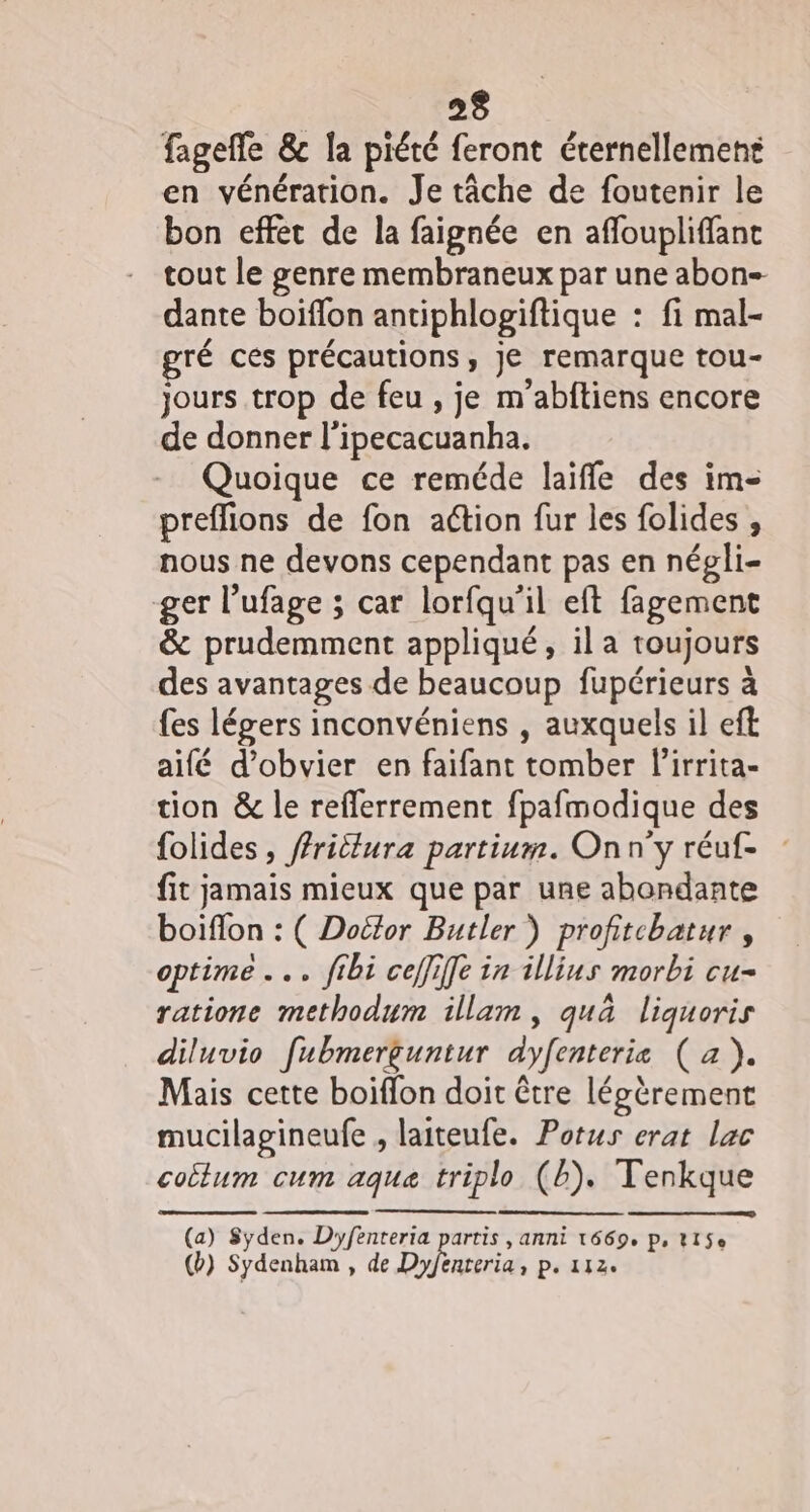 fageffe &amp; la piété feront éternellement en vénération. Je tâche de foutenir le bon effet de la faignée en affoupliffant tout le genre membraneux par une abon- dante boiffon antiphlogiftique : : fi mal- gré ces précautions , Je remarque tou- jours trop de feu , je m’abftiens encore de donner |’ fbécacuanha. Quoique ce reméde laiffe des im- preflions de fon action fur les folides , nous ne devons cependant pas en négli- ger l’ufage ; car lorfqu'il eft fagement &amp; prudemment appliqué, ila toujours des avantages de beaucoup fupérieurs à {es légers inconvéniens , auxquels il eft aifé d’obvier en faifant tomber lirrita- tion &amp; le reflerrement fpafmodique des folides , fritlura partium. On n’y réuf- fit jamais mieux que par une abondante boiflon : ( Dottor Butler ) profitchatur , optime .. ftbi ceffiffe in illius morbi cu- ratione methodum illam, quà liquoris diluvio [ubmerguntur dyfenterie (a). Mais cette boiffon doit être légèrement mucilagineufe , laiteufe. Potus erat lac coËlum cum CH aqua qua triplo (Ë). Tenkque (a) Syden. On rente pars artis , AnNi 1669e Ps Ll$e (b) Sydenham , de D IR Da 11Ze
