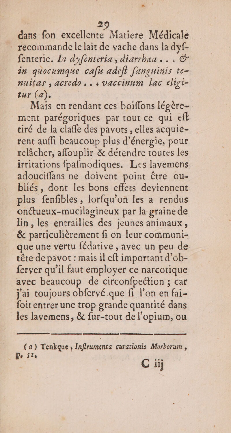 2 dans fon excellente Matiere Médicale recommande le lait de vache dans la dyf- fenterie. Z2 dyfenteria, diarrhaa . . . &amp; in quocumque cafu adeft fanguinis te- nuitas , acredo, , , vaccinum lac eligi- tur (a), Mais en rendant ces boiflons légère- ment parégoriques par tout ce qui eff tiré de la claffe des pavots , elles acquie- rent aufli beaucoup plus d'énergie, pour relâcher, affouplir &amp; détendre toutes les irritations fpafmodiques. Les lavemens adouciffans ne doivent point être ou- bliés, dont les bons effets deviennent plus fenfibles, lorfqu’on les a rendus onctueux-mucilagineux par la graine de lin, les entrailles des jeunes animaux, &amp; particulièrement fi on leur communi- que une vertu fédative , avec un peu de tête de pavot : mais il eft important d’ob- ferver qu’il faut employer ce narcotique avec beaucoup de circonfpeétion ; car j'ai toujours obfervé que fi l’on en fai- foit entrer une trop grande quantité dans les lavemens, &amp; fur-tout de l’opium, ou (a) Tenkque, Infirumenta curationis Morborum , Po 5la Fr. C ii