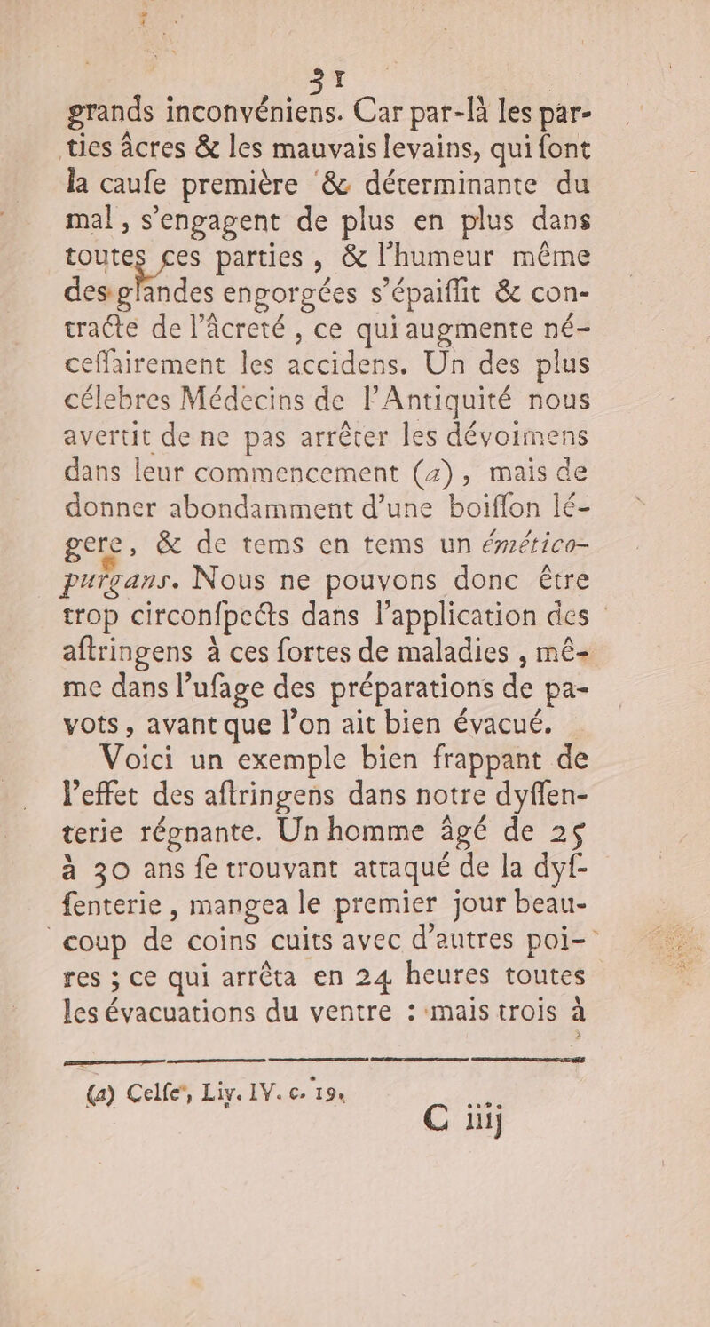 grands inconvéniens. Car par-là les par- ties âcres &amp; les mauvais levains, qui font la caufe première &amp; déterminante du mal, s'engagent de plus en plus dans toutes ces parties, &amp; l'humeur même desglandes enporgées s’épaiffit &amp; con- tracte de l’âcreté , ce qui augmente né- ceffairement les accidens. Un des plus célebres Médecins de l'Antiquité nous avertit de ne pas arrêter les dévoimens dans leur commencement (4), mais de donner abondamment d’une boiflon lé- gere, &amp; de tems en tems un ééfico- purgans. Nous ne pouvons donc être trop circonfpects dans l’application des aftringens à ces fortes de maladies , mê- me dans l’ufage des préparations de pa- vots , avant que l’on ait bien évacué. Voici un exemple bien frappant de l’effet des aftringens dans notre dyflen- terie régnante. Un homme âgé de 25 à 30 ans fe trouvant attaqué de la dyf- fenterie , mangea le premier jour beau- coup de coins cuits avec d’autres poi- res ; ce qui arrêta en 24 heures toutes les évacuations du ventre : mais trois à () Celle’, Liy. IV. c. 19. mA