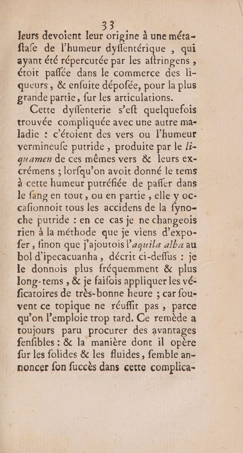leurs devoient leur origine à une méta- flafe de l'humeur dyflentérique , qui ayant été répercutée par les aftringens , étoit paflée dans le commerce des li- queurs , &amp; enfuite dépofée, pour la plus grande partie, fur les articulations. Cette dyfenterie s’eft quelquefois trouvée compliquée avec une autre ma= ladie : c’étoient des vers ou l’humeur vermineufe putride , produite par le /5- quamen de ces mêmes vers &amp; leurs ex- crémens ; lorfqu’on avoit donné le tems à cette humeur putréfiée de pañler dans le fans en tout, ou en partie , elle y oc- cafionnoit tous les accidens de la fyno- che putride : en ce cas je ne changeois rien à la méthode que je viens d’expo- fer , finon que j'ajoutois l’aguila alba au bol d’ipecacuanha , décrit ci-deflus : je le donnois plus fréquemment &amp; plus long-tems , &amp; je failois appliquer les vé- ficatoires de très-bonne heure ; car fou vent ce topique ne réuflit pas, parce qu’on l’emploie trop tard. Ce remède a toujours paru procurer des avantages fenfibles : &amp; la manière dont il opère fur les folides &amp; les fluides, femble an- noncer fon fuccès dans cette complica-