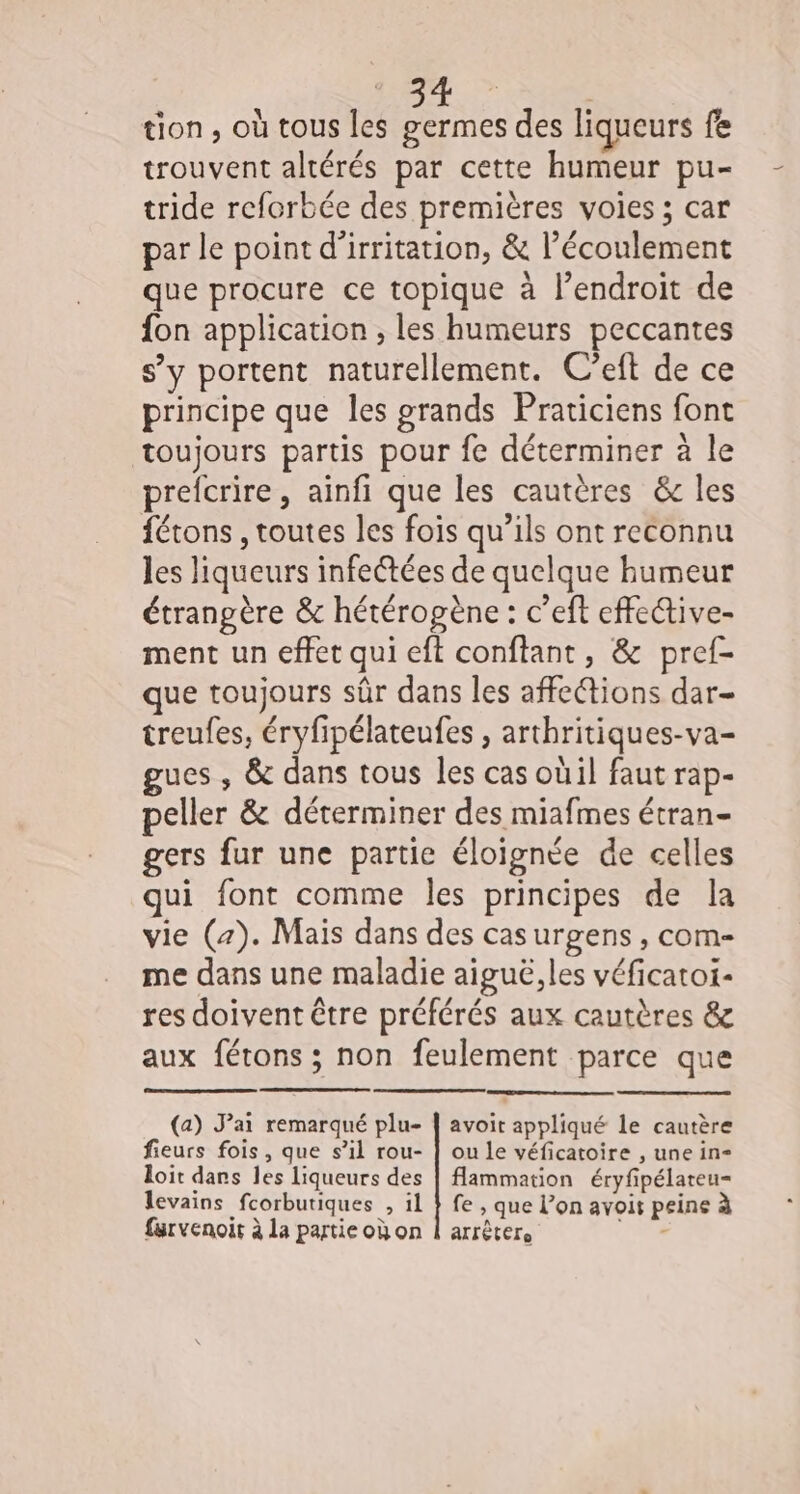 : : 155; Re tion, où tous les germes des liqueurs fe trouvent altérés par cette humeur pu- tride reforbée des premières voies ; car par le point d'irritation, &amp; l’écoulement que procure ce topique à l'endroit de fon application , les humeurs peccantes s’y portent naturellement. C’eft de ce principe que les grands Praticiens font toujours partis pour fe déterminer à le prefcrire, ainfi que les cautères &amp; les fétons , toutes les fois qu’ils ont reconnu les liqueurs infectées de quelque humeur étrangère &amp; hétérogène : c’eft effetive- ment un effet qui eft conftant, &amp; pref- que toujours sûr dans les affections dar- treufes, éryfipélateufes , arthritiques-va- gucs , &amp; dans tous les cas oùil faut rap- peller &amp; déterminer des miafmes étran- gers fur une partie éloignée de celles qui font comme les principes de la vie (2). Mais dans des cas urgens , COM-= me dans une maladie aiguë,les véficatoi- res doivent être préférés aux cautères &amp; aux férons ; non feulement parce que (a) Jai remarqué plu- | avoit appliqué le cautère fieurs fois, que s’il rou- | ou le véficatoire , une in- loit dans les liqueurs des | Aammation éryfipélateu- levains fcorbutiques , il } fe , que l’on avoir peine à farvenoir à la partieoùon | arrêter. CE