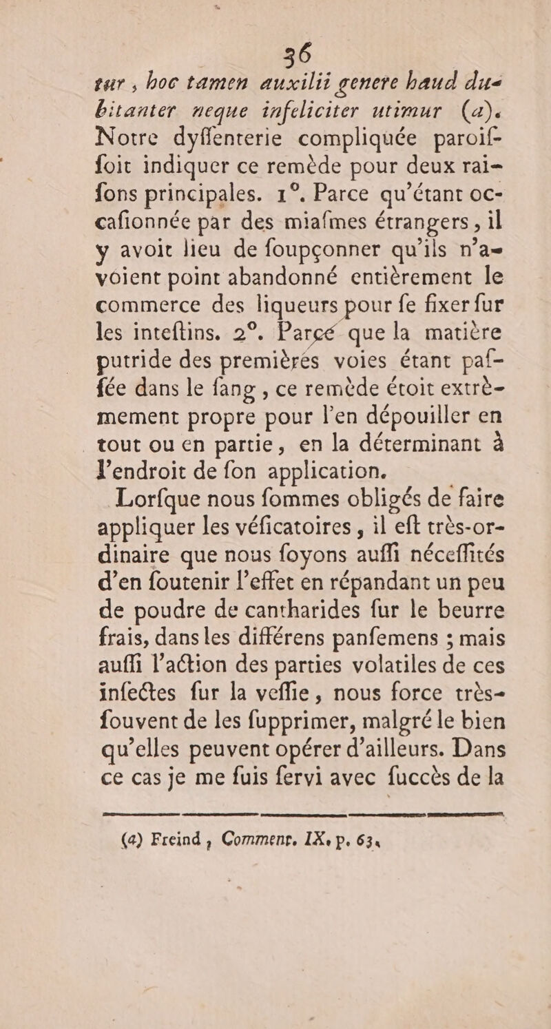 tar, hoc tamen auxilii gencre haud du bitanter neque infeliciter utimur (a). Notre dyflenterie compliquée paroif- foit indiquer ce remède pour deux rai fons principales. 1°. Parce qu’étant oc- cafionnée par des miafmes étrangers, il y avoit lieu de foupçonner qu’ils n’a voient point abandonné entièrement le commerce des liqueurs pour fe fixer fur les inteftins. 2°. Parce que la matière putride des premières voies étant paf- fée dans le fang , ce remède étoit extrè- mement propre pour l'en dépouiller en tout ouen partie, en la déterminant à l’endroit de fon application. Lorfque nous fommes obligés de faire appliquer les véficatoires , il eft très-or- dinaire que nous foyons aufli néceffités d’en foutenir l’effet en répandant un peu de poudre de cantharides fur le beurre frais, dans les différens panfemens ; mais auffi l’action des parties volatiles de ces infectes fur la vefie, nous force très- fouvent de les fupprimer, malgré le bien qu’elles peuvent opérer d’ailleurs. Dans ce cas je me fuis fervi avec fuccès de la RS DR (a) Freind , Commenr. IX, p. 634