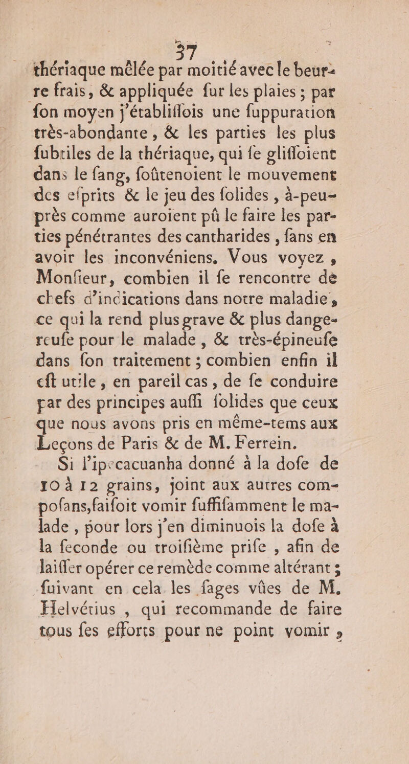 re 7 thériaque mêlée par moitié avec le beur2 refrais, &amp; appliquée fur les plaies ; par fon moyen j'établiflois une fappuration trés-abondante , &amp; les parties les plus fubtiles de la thériaque, qui fe glifloient dan le fang, foûtenoient le mouvement des efprits &amp; le; jeu des folides , à-peu- près comme auroient pû le faire les par- ties pénétrantes des cantharides , fans en avoir les inconvéniens. Vous voyez , Monfieur , combien il fe rencontre de chefs d’incications dans notre maladie, ce qui la rend plus grave &amp; plus dange- reufe pour le malade , &amp; très-épineufe dans fon traitement ; combien enfin il cftutle, en pareil cas, de fe conduire par des principes auffi folides que ceux que nous avons pris en même-tems aux Leçons de Paris &amp; de M. Ferrein. Si l’ipecacuanha donné à la dofe de JO à 12 grains, joint aux autres cCOM-= pofans,faifoit vomir fuffifamment le ma- lade , pour lors j'en diminuois la dofe à la orale ou troifième prife , afin de laifer opérer ce remède comme altérant ; fuivant en cela les fages vûes de M. Felvérius , qui recommande de faire tous fes efforts pour ne point vomir »