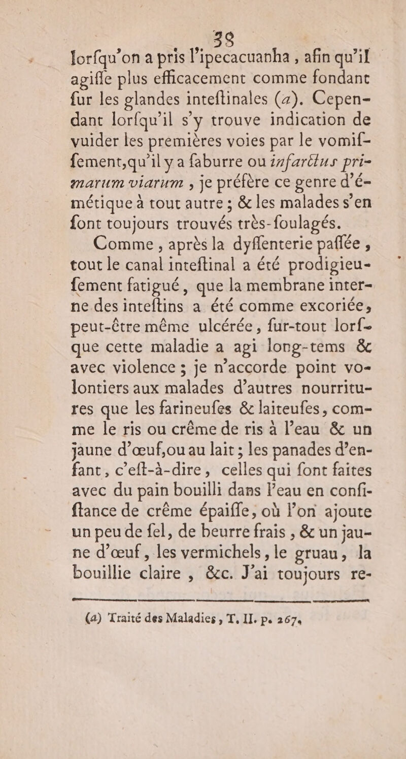 Jorfqu’on a pris l’ipecacuanha , afin qu’il agifle plus efficacement comme fondant fur les glandes inteftinales (7). Cepen- dant lorfqu’il s’y trouve indication de vuider les premières voies par le vomif- fement,qu’il y a faburre ou isfartlus pri- marum viarum ; je préfère ce genre d’é- métique à tout autre ; &amp; les malades s’en font toujours trouvés très-foulagés. Comme , après la dyflenterie paflée , tout le canal inteftinal a été prodigieu- fement fatigué, que la membrane inter- ne des inteftins a été comme excoriée; peut-être même ulcérée, fur-tout lorf- que cette maladie a agi long-tems &amp; avec violence ; je n’accorde point vo- lontiers aux malades d’autres nourritu- res que les farineufes &amp; laiteufes, com- me le ris ou crême de ris à l’eau &amp; un jaune d’œuf,ou au lait ; les panades d’en- fant, c’eft-à-dire, celles qui font faites avec du pain bouilli dans l’eau en confi- ftance de crême épaifle, où l’on ajoute un peu de fel, de beurre frais , &amp; un jau- ne d'œuf, les vermichels, le gruau, la bouillie claire , &amp;c. J'ai toujours re-