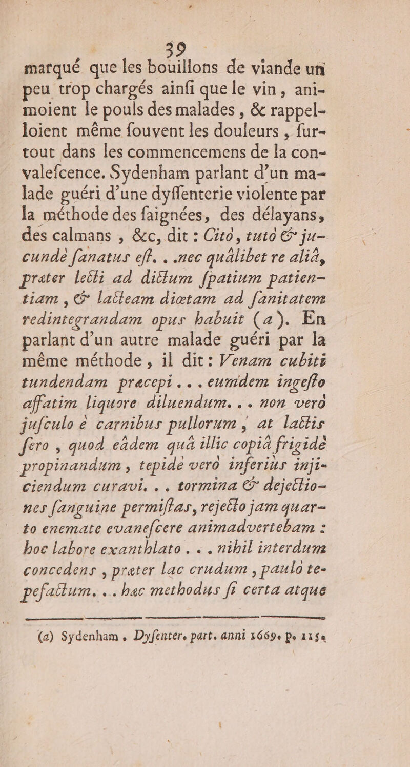 marqué que les bouilions de viande un peu trop chargés ainfi que le vin, ani- moient le pouls des malades , &amp; rappel- loient même fouvent les douleurs , fur- tout dans les commencemens de la con- valefcence. Sydenham parlant d’un ma- lade guéri d’une dyffenterie violente par la méthode des faignées, des délayans, des calmans , &amp;c, dit : Cito, tuto € ju- cunde fanatus eff. . .nec quälibet re aliä, prater leili ad dillum fpatium patien- tiam , ® latleam dictam ad fanitatem redintegrandam opus habuit (a). En parlant d’un autre malade guéri par la même méthode , il dit: Veram cubiti tundendam pracepi...eumdem ingefto affatim liquore diluendum. . . non vero jufculo e carnibus pullorum , at laitis fèro , quod eâdem qua illic copià frigide propinandum , tepide vero inferius inji= ciendum curavi. .. tormina © dejettio- nes fançuine permiflas, rejeilo jam quar- 10 enemate evanefcere animadvertebam : boc labore exanthlato. .« . nibil interdum concedens , prater Lac crudum , paulo te- pefailum. .. bec methodus fi certa aïque (a) Sydenham,. Dyfenter, part. anni 3669e Po 115«