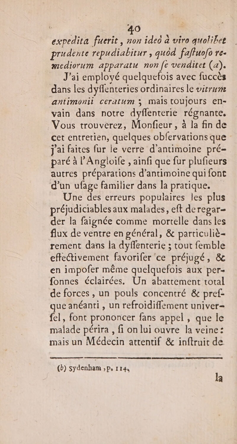 LA O expedita fuerit, ideo à viro quolibee prudente repudiabitur » gu0d faffuofo re- aediorum apparatu non fe venditet (a). J'ai employé quelquefois avec fuccès dans les dyffenteries ordinaires le vitrum antimonii ceratum 3 Mais toujours en- vain dans notre dyffenterie régnante. Vous trouverez, Monfieur , à la fin de cet entretien, quelques obfervations que j'ai faites fur le verre d’antimoine pré= paré à l’ Angloile ,ainfi que fur plufieurs autres préparations d’antimoine qui font d’un ufage familier dans la pratique. Une des erreurs populaires les plus réjudiciables aux malades, eft deregar- der la faignée comme mortelle dans les flux de ventre en général, &amp; particuliè- rement dans la dyffenterie ; tout femble effectivement favorifer” ce préjugé, &amp; en impofer même quelquefois aux per- fonnes éclairées. Un abattement total de forces , un pouls concentré &amp; pref- que anéanti , un refroidifflement univer= fel, font prononcer fans appel , que le malade périra , fi on lui ouvre la veine: mais un Médecin attentif &amp; inftruit de (b) sydenham ,p, 114, la