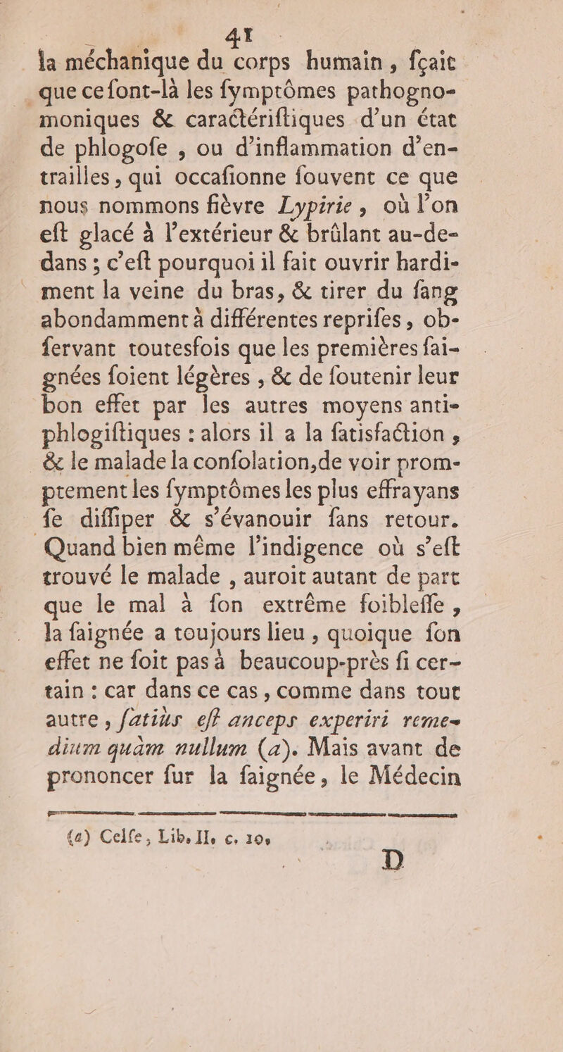 | A la méchanique FE humain, fçait _que cefont-là les fymptômes pathogno- moniques &amp; caractériftiques d’un état de phlogofe , ou d’inflammation d’en- trailles , qui occafionne fouvent ce que nous nommons fièvre Lypirie , où l’on eft glacé à l'extérieur &amp; brûlant au-de- dans ; c’eft pourquoi il fait ouvrir hardi- _ ment la veine du bras, &amp; tirer du fang abondamment à différentes reprifes , ob- fervant toutesfois que les premières fai- gnées foient légères , &amp; de foutenir leur bon effet par les autres moyens anti- phlogiftiques : alors il a la fatisfaétion , &amp; le malade la confolation,de voir prom- ptement les fymptômes les plus effrayans fe diffiper &amp; s’évanouir fans retour. Quand bien même l’indigence où s’eft trouvé le malade , auroit autant de part que le mal à fon extrême foibleffe, la faignée a toujours lieu , quoique fon effet ne foit pas à beaucoup-près fi cer- tain : car dans ce cas, comme dans tout autre , fatius eff anceps experiri reme- dium quam nullum (a). Mais avant de prononcer fur la faignée, le Médecin (a) Celfe, Lib, Ile c, 100 D