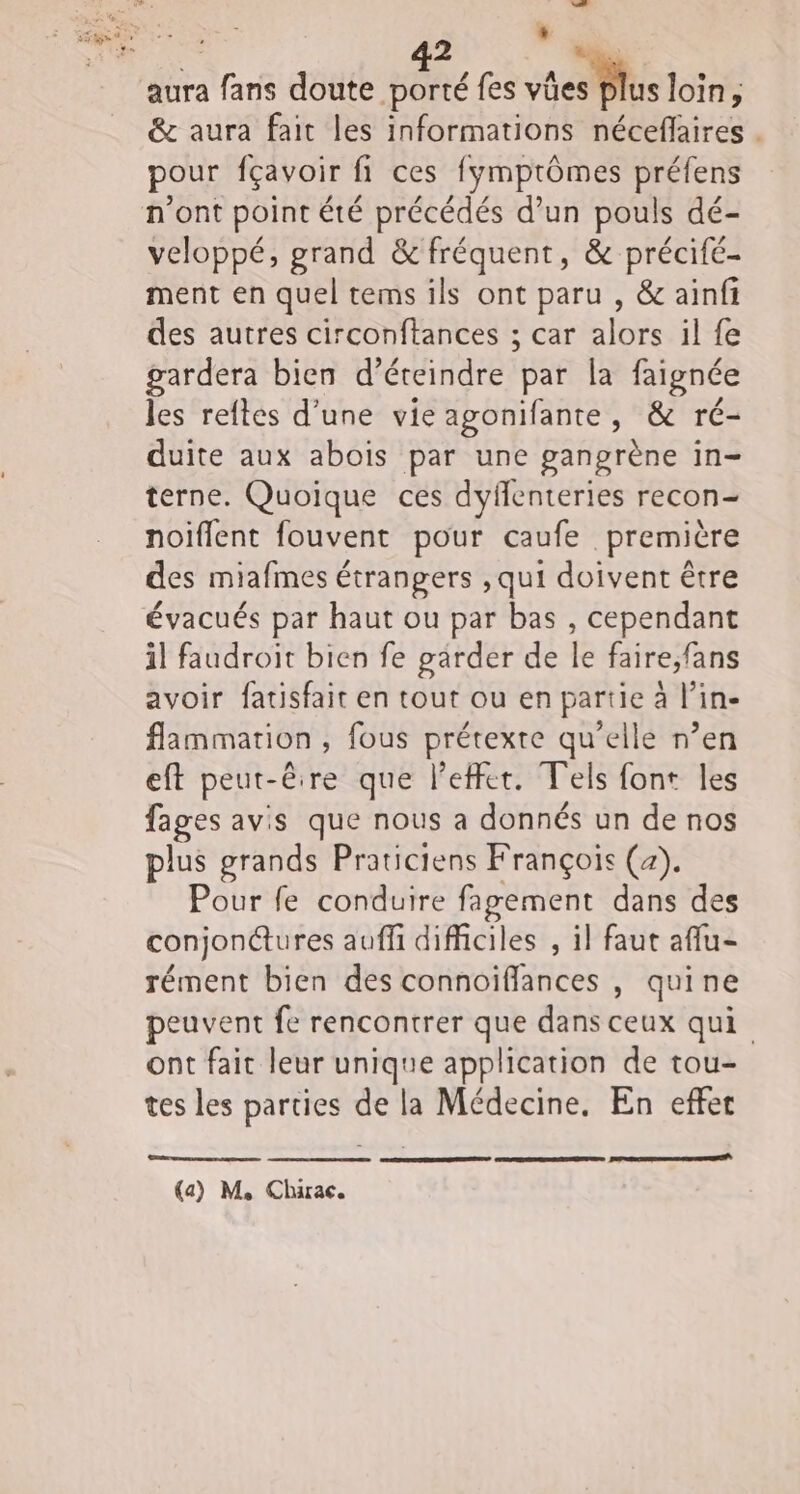 à 47 aura fans doute porté fes vécs lus loin, &amp; aura fait les informations néceflaires . pour fçavoir fi ces fymptômes préfens veloppé, grand &amp; fréquent, &amp; précifé- ment en quel tems ils ont paru , &amp; ainfi des autres circonftances ; car alors il fe gardera bien d’éteindre par la faignée les reftes d’une vie agonifante, &amp; ré- duite aux abois par une ganprène in- terne. Quoique ces dyflenteries recon- noiflent fouvent pour caufe première des miafmes étrangers ,qui doivent être évacués par haut ou par bas , cependant il faudroit bien fe garder de le faire;fans avoir fatisfait en tout ou en partie à l’in- flammation , fous prétexte qu’elle n’en eft peut- êire que l'effet. Tels font les fages avis que nous a donnés un de nos plus grands Praticiens François (a). Pour fe conduire fagement dans des conjon@ures aufli difficiles , il faut aflu- rément bien des connoïffances , quine peuvent fe rencontrer que dans ceux qui ont fait leur unique application de tou- tes les parties de la Médecine. En effet EEE (a) M, Chirac.