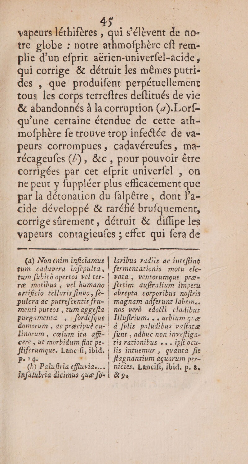 vapeurs léthifères , qui s'élèvent de no- tre globe : notre athmofphère eft rem- plie d’un efprit aërien-univerfel-acide, qui corrige &amp; détruit les mêmes putri- des , que produifent perpétuellement tous les corps terreftres deftitués de vie &amp; abandonnés à la corruption (z).Lorf- qu’une certaine étendue de cette ath- mofphère fe trouve trop infectée de va- peurs corrompues , cadavéreufes, ma- récageufes (Z), &amp;c, pour pouvoir être corrigées par cet efprit univerfel , on ne peut y fuppléer plus efficacement que par la détonation du falpêtre , dont l’a- cide développé &amp; raréfié brufquement, corrige sûrement, détruit &amp; diflipe les vapeurs contagieufes ; effet qui fera de LL 2 (a) Nonenim inficiamus | laribus radiis ac inteflino gum cadavera infepulta, ‘ fermentationis motu ele- tum fubito opertos velter- | vata , ventorumque pre- .ræ motibus ; vel humano | fèrtim auffralium imperu artificio telluris finus, fe- | abrepta corporibus noftris pulcra ac putrefcentis fru- | magnam adferunt labem.. menti puteos ,tumaggeffa | nos ver edoëli cladibus purgamenta , fordefque | Illuffrium. . . urbium qræ domorum , ac præcipuè cu-' à folis paludibus vaftatæ linorum , cælum ira affi- funt , adhuc non invefliga- cere , ut morbidum flat pe- | tis rationibus . . . ipft ocu- ffiferumque. Lanc:fi, ibid. : lis intuemur , quanra fit . Po 14. . f'agnanrium aquarum per- (b) Paluffria effluvia.... | nicies. Lancifi, ibid. p. 8. infalubria dicimus que fo- 1 &amp; 9e