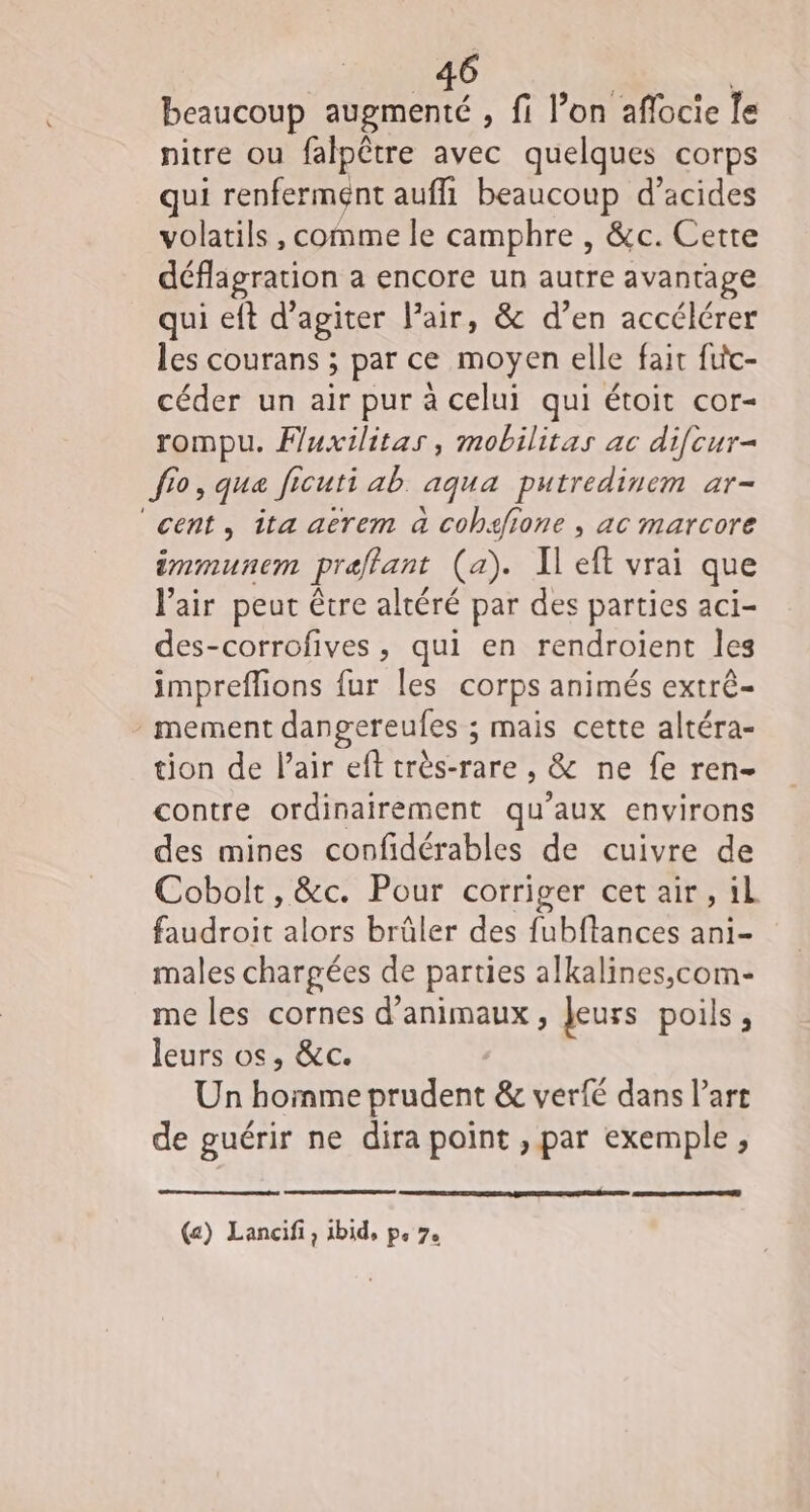 _46 * beaucoup augmenté , fi l’on affocie Îe nitre ou falpêtre avec quelques corps qui renferment auffi beaucoup d’acides volatils , comme le camphre , &amp;c. Cette déflagration a encore un autre avantage qui eft d’agiter lair, &amp; d’en accélérer les courans ; par ce moyen elle fait fitc- céder un air pur à celui qui étoit cor- rompu. Fuxilitas, mobilitas ac difcur- fio, que fi Jicuti ab aqua putredinem ar- ‘cent, îta aërem à cobafione , ac marcore immunem prefant (a). Il eft vrai que l'air peut être altéré par des parties aci- des-corrofives, qui en rendroient les impreflions fur les corps animés extrê- mement dangereufes ; mais cette altéra- tion de Pair eft très-rare , &amp; ne fe ren- contre ordinairement qu'aux environs des mines confidérables de cuivre de Cobolt, &amp;c. Pour corriger cet air, il faudroit alors brûler des fubftances ani- males chargées de parties alkalines,com- me les cornes d'animaux, Jeurs poils, leurs os, &amp;c. Un Homer prudent &amp; verfé dans l’art de guérir ne dira point , par exemple,
