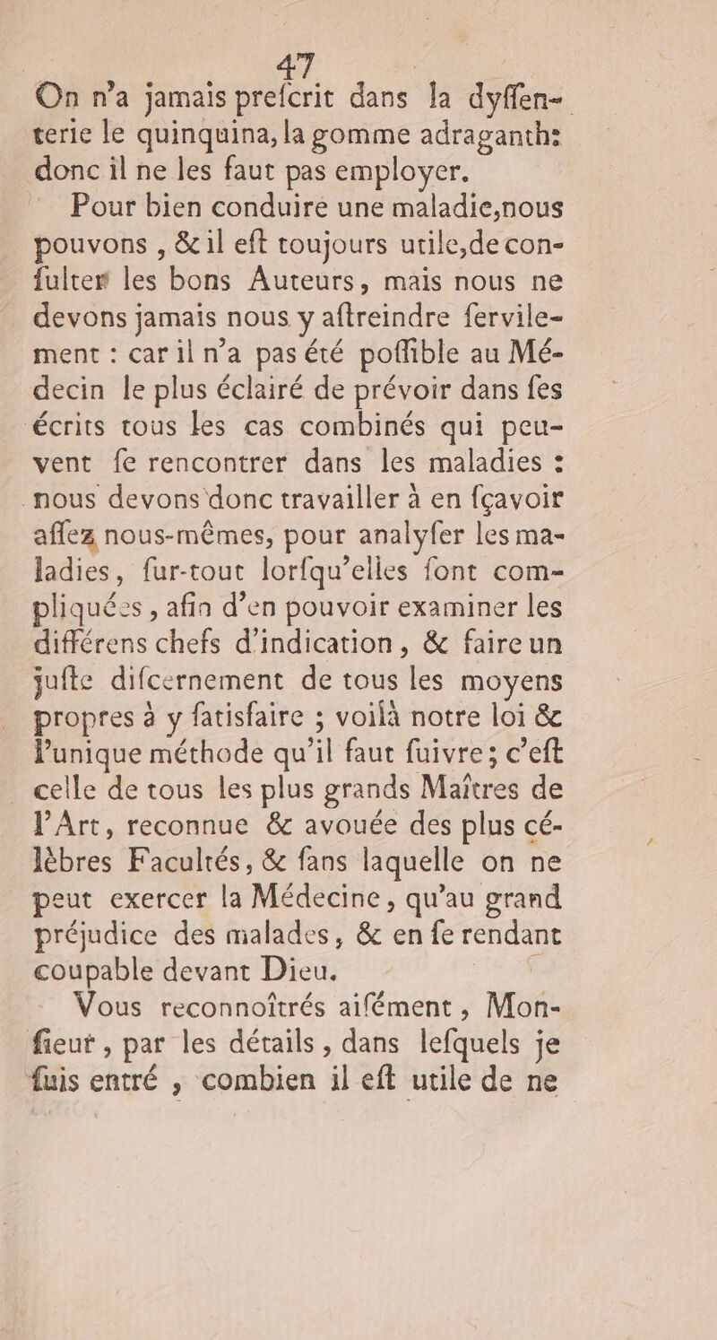 On n’a jamais prefcrit dans la dyffen- terie le quinquina, la gomme adraganth: donc il ne les faut pas employer. Pour bien conduire une maladie,nous pouvons , &amp; il eft toujours utile,de con- fulter les bons Auteurs, mais nous ne devons jamais nous y aftreindre fervile- ment : cariln’a pas été pofible au Mé- decin le plus éclairé de prévoir dans fes Écrits tous les cas combinés qui peu- vent fe rencontrer dans les maladies : nous devons donc travailler à en fçavoir aflez nous-mêmes, pour analyfer les ma- ladies, fur-tout lorfqu’elies font com- liquéss , afin d’en pouvoir examiner les différens chefs d'indication, &amp; faireun jufte difcernement de tous les moyens propres à y fatisfaire ; voilà notre loi &amp; Punique méthode qu’il faut fuivre; c’eft celle de tous les plus grands Maitres de PArt, reconnue &amp; avouée des plus cé- lèbres Facultés, &amp; fans laquelle on ne peut exercer la Médecine, qu’au grand préjudice des malades, &amp; en fe rendant coupable devant Dieu. 5 Vous reconnoîtrés aifément , Mon- fieut , par les détails, dans lefquels je fuis entré , combien il eft utile de ne