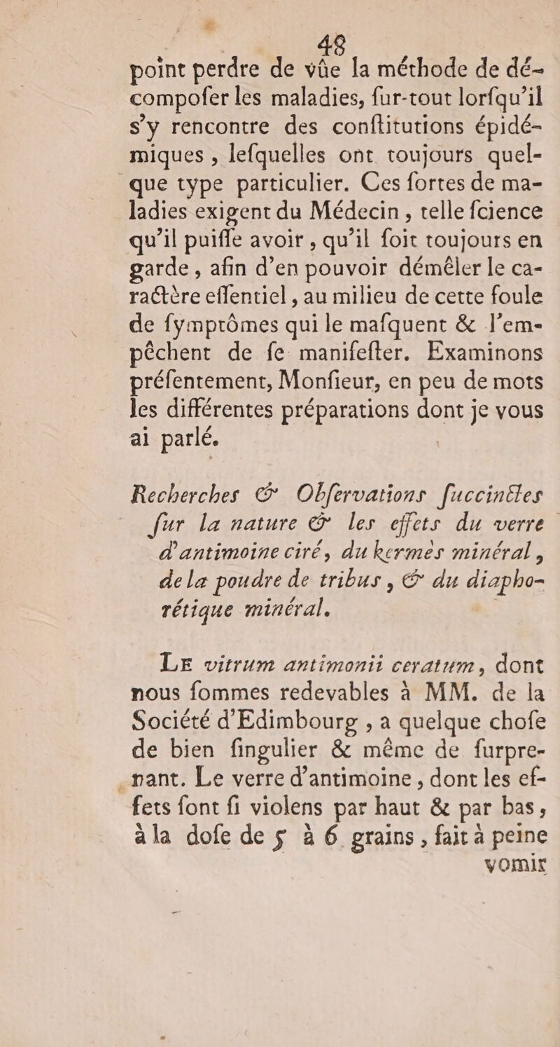€ point perdre de vüûe la méthode de dé- compofer les maladies, fur-tout lorfqu’il s’y rencontre des conftitutions épidé- miques , lefquelles ont toujours quel- que type particulier. Ces fortes de ma- ladies exigent du Médecin, telle fcience qu’il puiffe avoir , qu’il foit toujours en garde , afin d’en pouvoir déméler le ca- ra@tère eflentiel , au milieu de cette foule de fymprômes qui le mafquent &amp; l’em- pêchent de fe manifefter. Examinons préfentement, Monfieur, en peu de mots les différentes préparations dont je vous ai parlé. | Recherches © Obfervations [uccinites fur la nature &amp; les effets du verre d'antimoine ciré, du kermeès minéral, de la poudre de tribus , € du diapho- + _ rétique minéral. LE witrum antimonii ceratum, dont nous fommes redevables à MM. de la Société d'Edimbourg , a quelque chofe de bien fingulier &amp; même de furpre- .pant. Le verre d’antimoine , dont les ef- fets font fi violens par haut &amp; par bas, a la dofe de $ à 6 grains, fait à peine vomir