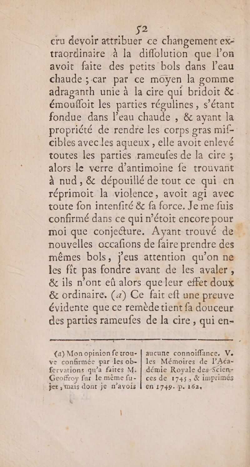 s2 cru devoir attribuer ce cel ex= traordinaire à la diflolution que l’on avoit faite des petits bols dans l’eau chaude ; car par ce moyen la gomme adraganth unie à la cire qui bridoit &amp; émoufloit les parties régulines, s’étant fondue dans l’eau chaude , &amp; ayant la propriété de rendre les corps gras mif- cibles avec les aqueux , elle avoit enlevé toutes les parties -rameufes de la cire ; alors le verre d’antimoine fe trouvant à nud , &amp; dépouillé de tout ce qui en réprimoit la violence, avoit api avec coute fon intenfité &amp; fa force, Je me fuis confirmé dans ce qui n’étoit encore pour … moi que conjecture. Ayant trouvé de nouvelles occafions de faire prendre des mêmes bols, j'eus attention qu’on ne les fit pas fondre avant de les avaler, &amp; ils n’ont eû alors queleur effet doux &amp; ordinaire. (4) Ce fait eft une preuve évidente que ce remèdetient fa douceur des parties rameufes de la cire, qui en- sn (a) Mon opinion fe trou- | aucune connoïffance. Ve ve confirmée “par des ob- | les Mémoires de lAéa- fervations qu'a faites M; | démie Royale des-Scienr Geoffroy fur le même fu- | ces de 1745 , &amp; imprimés jet , mais dont je n’avois | en 1749. P. 1624