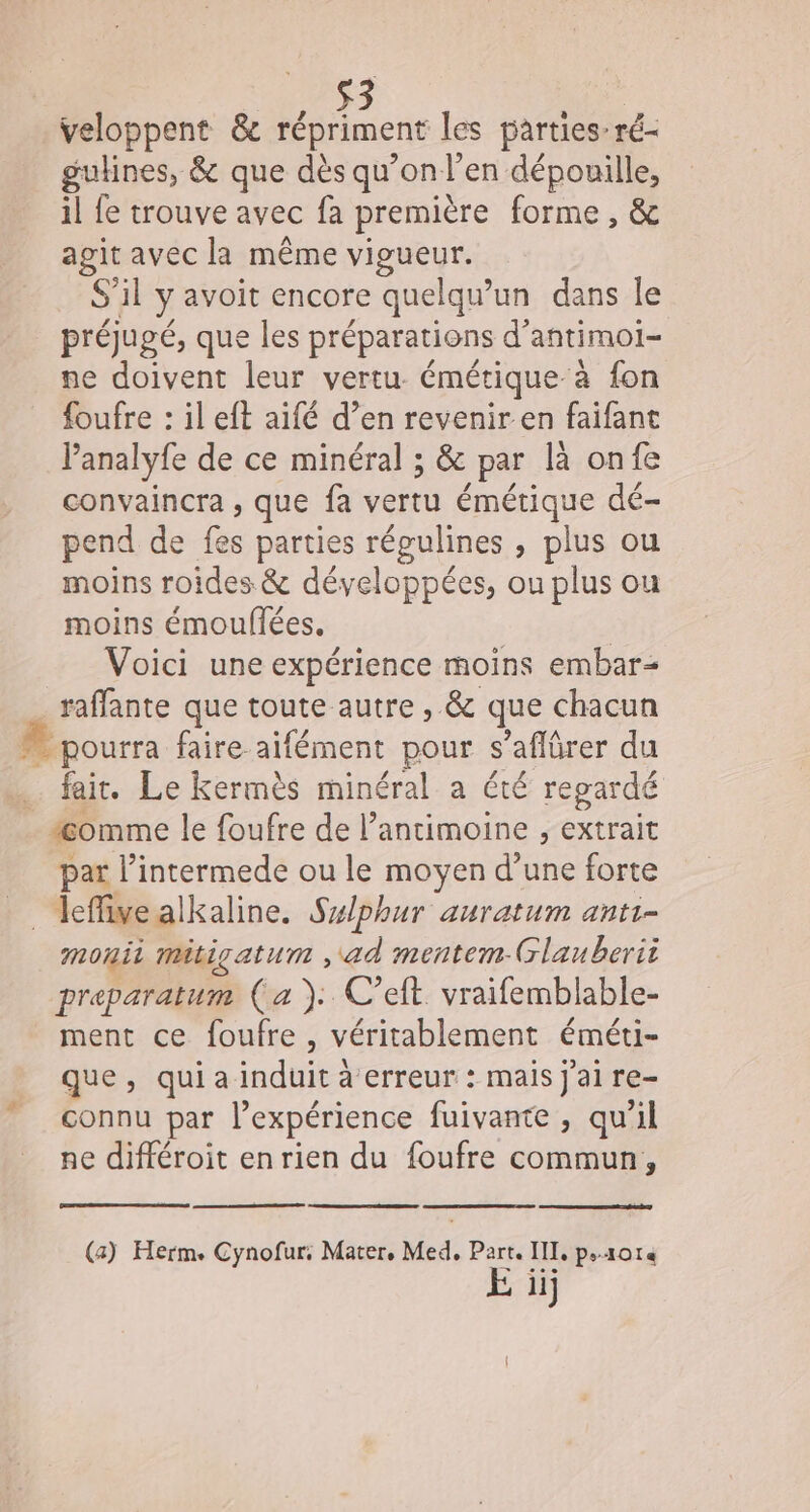 veloppent &amp; répriment les parties: ré- gulines, &amp; que dès qu’on l’en dépouille, il fe trouve avec fa première forme, &amp; agit avec la même vigueur. S'il y avoit encore quelqu'un dans le préjugé, que les préparations d’antimoi- ne doivent leur vertu émétique à fon foufre : il eft aifé d’en revenir en faifant Panalyfe de ce minéral ; &amp; par là onfe convaincra , que fa vertu émétique dé- pend de fes parties régulines , plus ou moins roides &amp; développées, ou plus ou moins émouflées. | Voici une expérience moins embar- _ raffante que toute autre , &amp; que chacun  pourra faire aifément pour s’aflürer du fair. Le Kermès minéral a été regardé “Æomme le foufre de l’ancimoine , extrait par l’intermede ou le moyen d’une forte _ leffivealkaline. Sxlphur auratum ant1- monii mitigatum , ad mentem Glauberii preparatum (a ). C’eft. vraifemblable- ment ce foufre , véritablement éméti- que, qui a induit à erreur : mais j'ai re- connu par l’expérience fuivante , qu'il ne différoit en rien du foufre commun, (a) Herm. Cynofur: Mater, Med, Part. III, psxote E iij