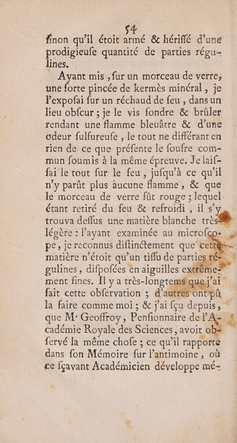finon qu’il étoit armé &amp; hériflé d’une prodigieufe quantité de parties régu- lines. Ayant mis , fur un morceau de verre, une forte pincée de kermès minéral , je Pexpofai fur un réchaud de feu , dansun lieu obfcur ; je le vis fondre &amp; brüler rendant une flamme bleuâtre &amp; d’une odeur fulfureufe , le tout ne différanten rien de ce que préfente le foufre com- mun foumis à la même épreuve. Je laif- fai le tout fur le feu, jufqu’à ce qu’il n'y parût plus aucune flamme, &amp; que le morceau de verre fût rouge ; lequel étant retiré du feu &amp; refroidi , il s’y trouva deffus une matière blanche très légère : l'ayant examinée au microfco- pe, je reconnus diftinétement que cett@x… matière n’étoit qu’un tiflu de parties ré». gulines , difpofées en aiguilles extrêm ment fines. Il y a très-longtemsique.; fait cette obfervation ; d’autres ontpû la faire comme moi ; &amp; j'ai fçu depuis, que M: Geoffroy, Penfionnaire de PZ SE cadémie Royale des Sciences, Soie fervé la même chofe ; ce qu’il rapporté dans fon Mémoire fur l’antimoine , où ce fçavant Académicien développe mé-