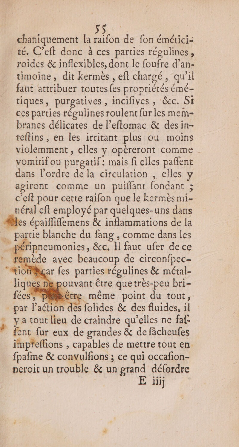 chaniquement la raifon de fon émétici- té. C’eft donc à ces parties répulines, roides &amp; inflexibles, dont le foufre d’an- timoine, dit kermès , eft chargé, qu'il faut attribuer toutesfes propriétés émé- tiques, purgatives , incifives , &amp;c. Si ces parties régulines roulent fur les mem- branes délicates de l’eflomac &amp; des in- teftins , en les irritant plus ou moins violemment , elles y opèreront comme vomitif ou purgatif: mais fi elles pañlent dans l’ordre de la circulation , elles agiront comme un puiffant fondant ; c'eft pour cette raifon que le kermès mi- _néral eft employé par quelques-uns dans es épaifliflemens &amp; inflammations de la … partie blanche du fang , comme dans les _péripneumonies, &amp;c. 11 faut ufer de ce remède avec beaucoup de circonfpec- MiomMhgçar fes parties régulines &amp; métal- iques nepouvant être quetrès-peu bri- fées, piCtre. même point du tout, par l'aGion des folides &amp; des fluides, il . ya tout lieu de craindre qu’elles ne faf- fent fur eux de grandes &amp; de fâcheufes impfeffions , capables de mettre tout en. fpafme &amp; convulfions ; ce qui occafion- neroit un trouble &amp; un grand défordre E üiij Fi