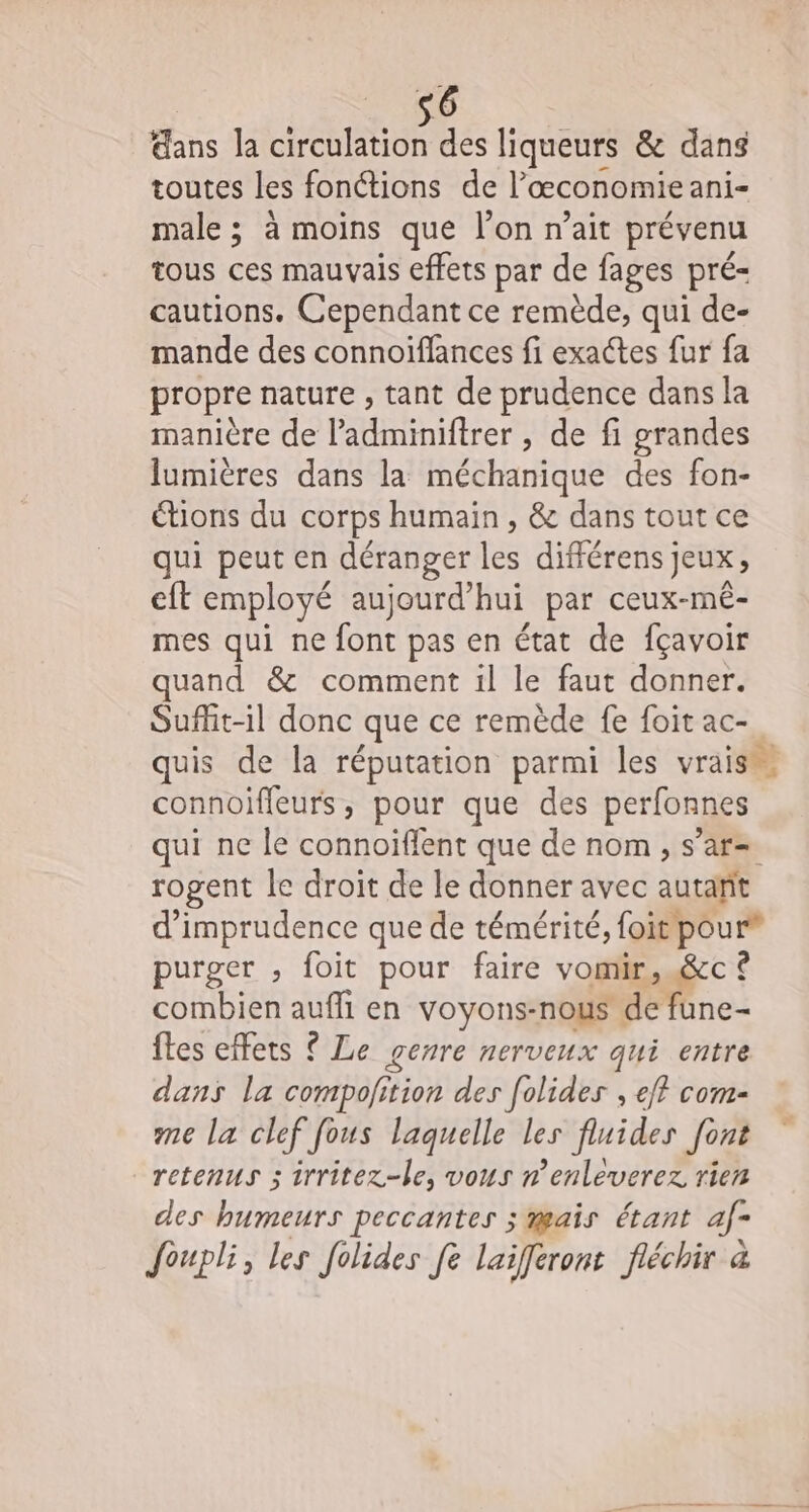 ans la circulation des liqueurs &amp; dans toutes les fonctions de l’œconomie anis male ; à moins que l’on n’ait prévenu tous ces mauvais effets par de fages pré- cautions. Cependant ce remède, qui de- mande des connoiflances fi exactes fur fa propre nature , tant de prudence dans la manière de l’adminiftrer , de fi grandes lumières dans la méchanique des fon- étions du corps humain , &amp; dans tout ce qui peut en déranger les différens jeux, cit employé aujourd'hui par ceux-mé- mes qui ne ro pas en état de fçavoir quand &amp; comment il le faut donner. Suflit-il donc que ce remède fe foit ac- quis de la réputation parmi les vrais connoiffeurs , pour que des perfonnes qui ne le connoïflent que de nom , s’ar= rogent le droit de le donner avec autalt d’imprudence que de témérité, {oit pour® purger , foit pour faire vomir, &amp;c ? combien auf en voyons-nous de fune- ftes effets ? Le genre nerveux qui entre dans la compolition des folides , ef? com- me la clef fous laquelle les fluides [ont retenus 3 irrîitez-le, vous n'enleverez rien des humeurs peccantes ; mais étant af- Joupli, les folides fe laiferont fléchir à