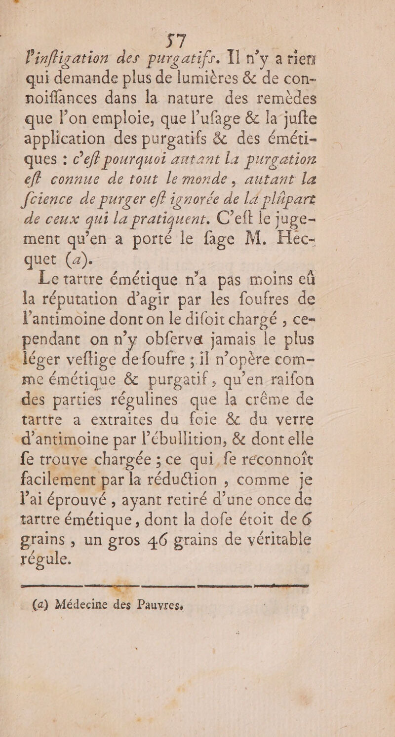 Pinfligation des purgatifr. T n’y arien qui demande plus de lumières &amp; de con- noiflances dans la nature des remèdes que l’on emploie, que l’'ufage &amp; la’ jufte application des purpatifs &amp; des éméti- ques : c’eff pourquoi antant La purgation ef connue de tout le monde, autant la Jcience de purger eff ivnorée de lä pläpart de ceux qui la pratiquent. C’eft le juge- ment qu’en a porté le fage M. Hec- quet (2). Le tartre émétique n’a pas moins eù la réputation d’agir par les foufres de Vantimoine dont on le difoit chargé , ce- pendant on n’y obfervæ jamais le plus * léger veflige defoufre ; il n’opère com- me émétique &amp; purgatif, qu’en raifon des parties régulines que la crême de tartre a extraites du foie &amp; du verre -d’antimoine par l’ébullition, &amp; dontelle fe trouve chargée ; ce qui, fe reéconnoït facilement par la rédu@ion , comme je lai éprouvé , ayant retiré d’une once de tartre émétique, dont la dofe étoit de 6 ” grams, un gros 46 grains de véritable régule. a (a) Médecine des Pauvress