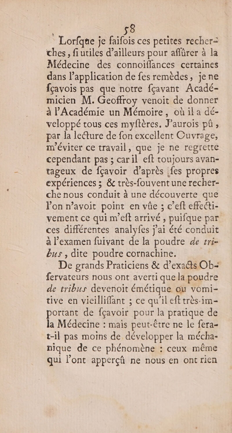 sè : Lorfque je faifois ces petites recher-= ches, fiutiles d’ailleurs pour affürer à la Médecine des connoiffances certaines dans l’application de fes remèdes, jene fçavois pas que notre fçavant Acadé- micien M. Geoffroy venoit de donner _à l'Académie un Mémoire, où il a dé- veloppé tous ces myftères. FPaurois pû , par la leéture de fon excellent Ouvrage, m'éviter ce travail, que je ne regrette cependant pas ; caril eft toujours avan- tageux de fçavoir d’après fes propres expériences ; &amp; très-fouvent une recher- che nous conduit à une découverte que Von n’avoit point en vûe ; c’eft effecti- vement ce qui m’eft arrivé , puifque par ces différentes analyfes j'ai été conduit à l'examen fuivant de la poudre de tri- bus , dite poudre cornachine. | De grands Praticiens &amp; d’exaéts Ob- fervateurs nous ont averti que la poudre de tribus devenoit émétique ou vomi- tive en vieilliffant ; ce qu’il eft très-im- portant de fçavoir pour la pratique de la Médecine : mais peut-être ne le fera- t-il pas moins de développer la mécha- nique de ce phénomène : ceux même qui l’ont apperçû ne nous en ontrien