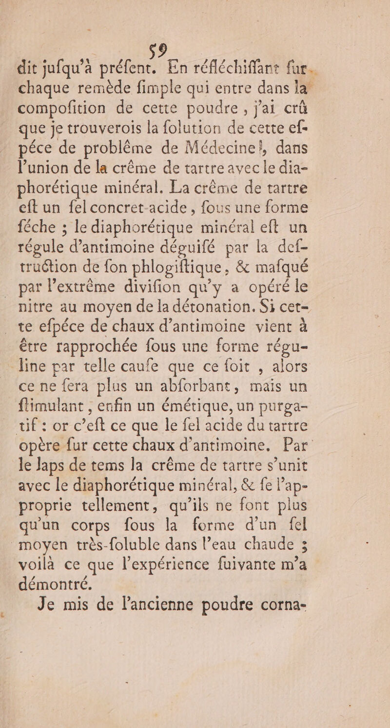dit jufqu’à re En réfléchiffant ti chaque remède fimple qui entre dans la* compofition de cette poudre, j'ai crû que je trouverois la folution de cette ef- péce de problème de Médecine}, dans l'union de la crême de tartreavec È dia- phorétique minéral. La crême de tartre eft un fel concret-acide , fous une forme féche ; le diaphorétique minéral eft un régule d’antimoine déguifé par la def- truétion de fon phlogiftique ; &amp; mafqué par Pextrême divifion qu'y a opéré le nitre au moyen de la détonation. Si cet= te efpéce de chaux d’antimoine vient à être rapprochée fous une forme régu- line par telle caufe que ce foit , alors ce ne fera plus un abforbant, mais un ftimulant , enfin un émétique, un purga- _ tif : or c’eft ce que le fel acide du tartre opère fur cette chaux d’antimoine. Par le laps de tems la crême de tartre s’unit avec le diaphorétique minéral, &amp; fe cu proprie tellement, qu’ils ne font plus qu'un corps fous la forme d’un fel moyen très-foluble dans l’eau chaude 3 voilà ce que l'expérience fuivante m’a démontré. Je mis de l'ancienne poudre corna-