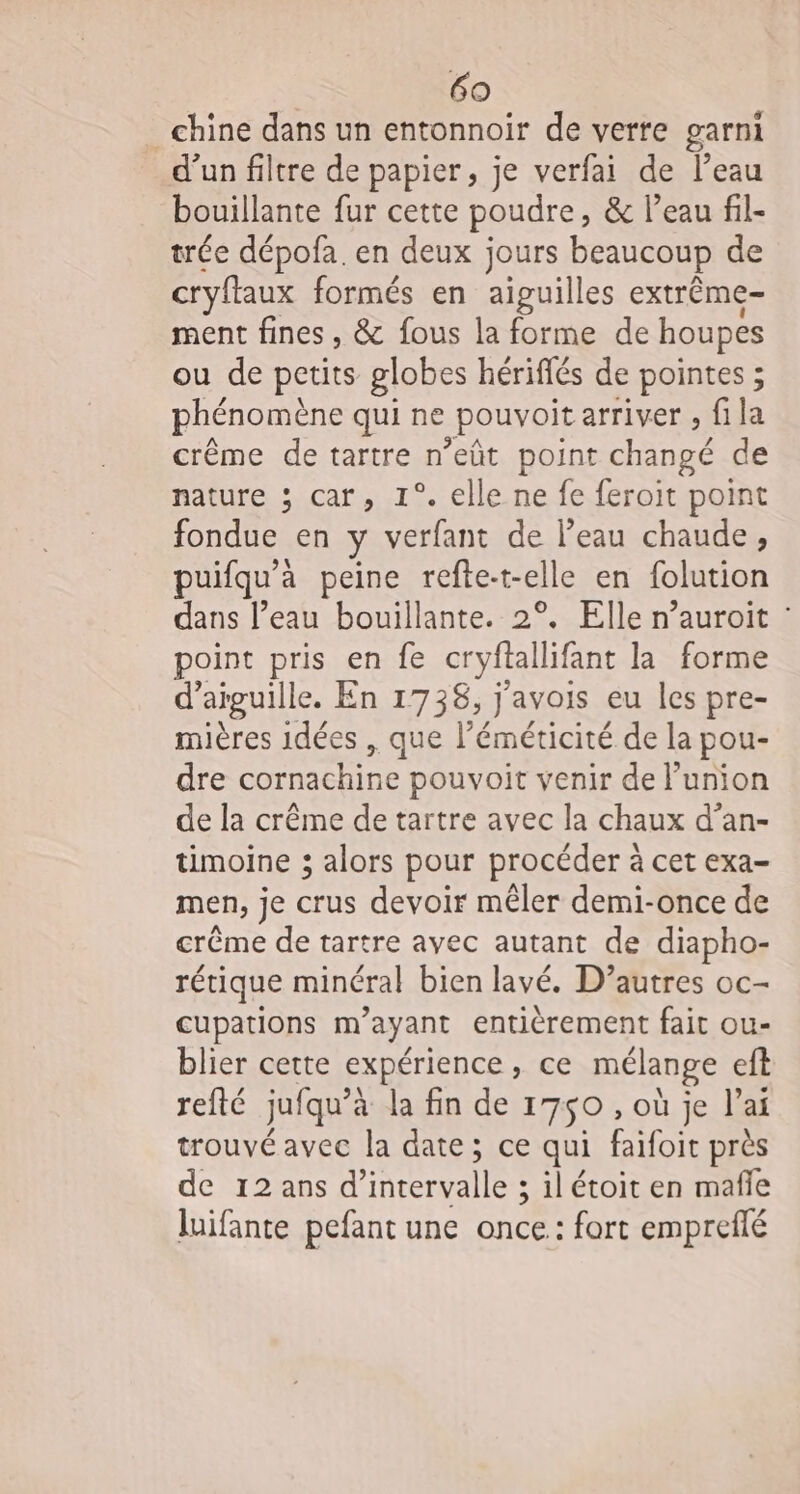 chine dans un entonnoir de verre garni d’un filtre de papier, je verfai de l’eau bouillante fur cette poudre, &amp; l’eau fil- trée dépofa. en deux jours beaucoup de cryflaux formés en aiguilles extrême ment fines, &amp; fous la forme de houpes ou de petits globes hériffés de pointes ; phénomène qui ne _pouvoit arriver , fila crème de tartre n'eût point ne de nature ; car, 1°. elle ne fe feroit point RAR en ÿ verfant de l’eau chaude, uifqu'è à peine refte- tell een folution dans l’eau bouillante. 2°. Elle n’auroit : point pris en fe cryftallif fant la forme d’ aiguille, En 1738, j'avois eu les pre- mières 1dées , que l’é ARR de la pou- dre cornachine pouvoit venir de l'union de la crême de tartre avec la chaux d’an- timoine 3 alors pour procéder à cet exa- men, je crus devoir mêler demi-once de crême de tartre avec autant de diapho- rétique minéral bien lavé. D’autres oc- cupations m'ayant entièrement fait ou- blier cette expérience , ce mélange eft refté jufqu’è à la fin de 1750 , où je l'ai trouvé avec la date; ce qui faifoit près de 12 ans d’ Mrersalles ; ilétoit en mafle luifante pefant une once: fort empreflé