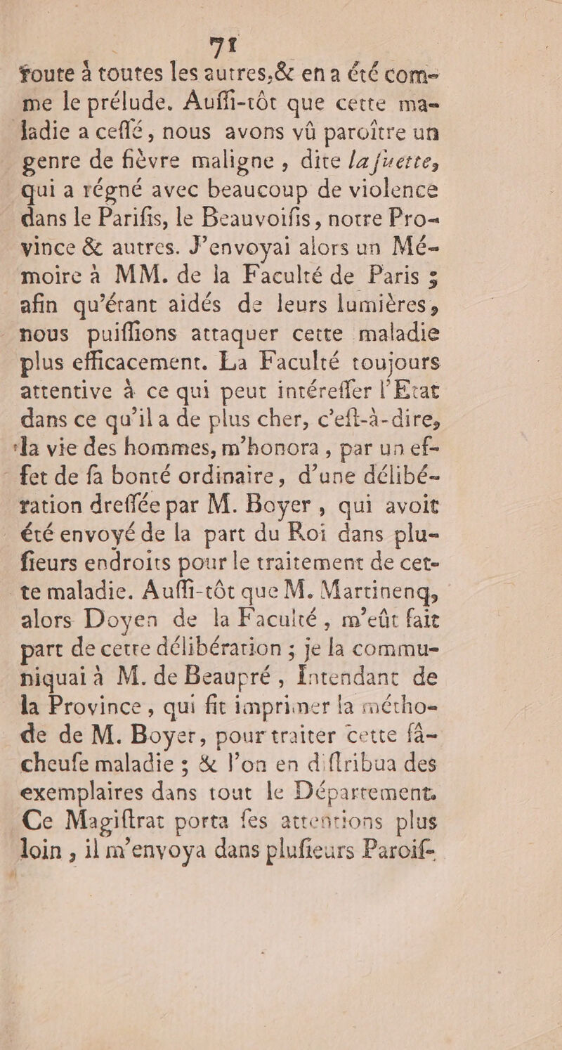 mt foute à toutes les autres, &amp; en a été com- me le prélude. Auffi-rôt que cette ma= Jadie a ceflé, nous avons vû paroïître un genre de fièvre maligne, dite lafuette, qui a régné avec beaucoup de violence dans le Parifis, le Beauvoifis, notre Pro= vince &amp; autres. J’envoyai alors un Mé- moire à MM. de la Faculté de Paris 3 afin qu’érant aidés de leurs lumières, nous puiflions attaquer cette maladie plus efficacement. La Faculté toujours attentive à ce qui peut intérefler l'Etat dans ce qu’il a de plus cher, c’eft-à-dire, ‘la vie des hommes, m’honora, par un ef- _ fet de fa bonté ordinaire, d’une délibé- ration dreffée par M. Boyer , qui avoit été envoyé de la part du Roi dans plu- fieurs endroits pour le traitement de cet- te maladie. Auffi-tôt que M. Martinenq, alors Doyen de la Faculté, m’eût fait part de cetre délibération ; je la commu- niquai à M. de Beaupré , fntendant de la Province, qui fit impriner la métho- de de M. Boyer, pour traiter cette fà- cheufe maladie ; &amp; l’on en diffribua des exemplaires dans tout le Département. Ce Magiftrat porta fes attentions plus loin , il m’envoya dans plufieurs Paroif- #