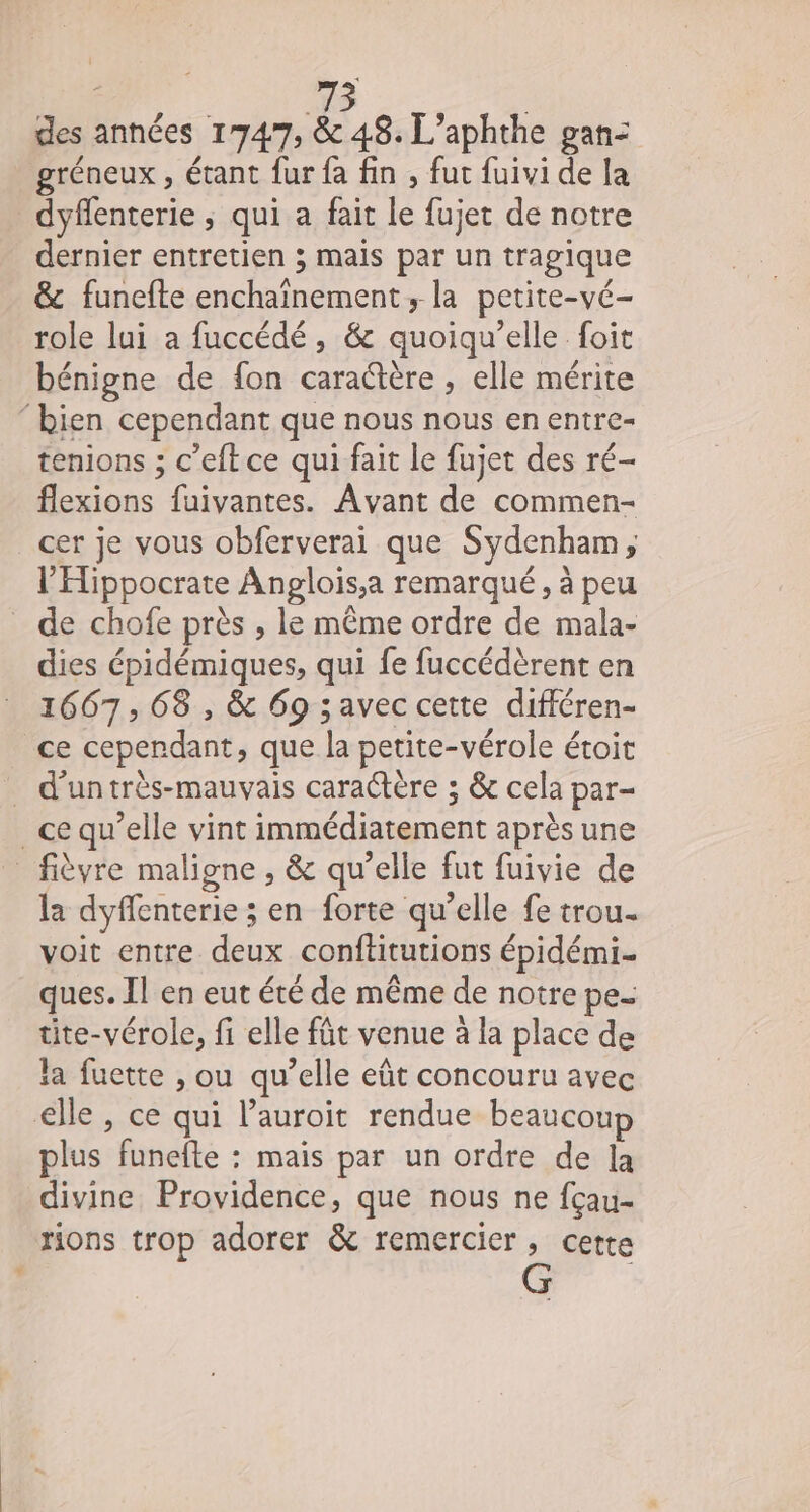 des années mot 48. L’aphthe gan-: gréneux , étant fur fa fin , fut fuivi de la dyflenterie ; qui a fait le fujet de notre dernier entretien ; mais par un tragique &amp; funefte enchaïnement, la petite-vé- role lui a fuccédé, &amp; quoiqu’elle foit bénigne de fon caraétère , elle mérite ‘bien cependant que nous nous en entre- tenions ; c’eft ce qui fait le fujet des ré- flexions fuivantes. Avant de commen- cer je vous obferverai que Sydenham, l’'Hippocrate Anglois,a remarqué, à peu _ de chofe près , le même ordre de mala- dies épidémiques, qui fe fuccédèrent en 1667, 68 , &amp; 69 avec cette différen- ce cependant, que la petite-vérole étoit _ d’untrès-mauvais caractère ; &amp; cela par- _ce qu’elle vint immédiatement après une _ fièvre maligne , &amp; qu’elle fut fuivie de la dyffenterie ; en forte qu’elle fe trou. voit entre deux conftitutions épidémi- ques. Il en eut été de même de notre pe- tite-vérole, fi elle fût venue à la place de la fuette , ou qu’elle eût concouru avec elle , ce qui l’auroit rendue beaucoup plus funefte : mais par un ordre de la divine Providence, que nous ne fçau- rions trop adorer &amp; remercier, cette