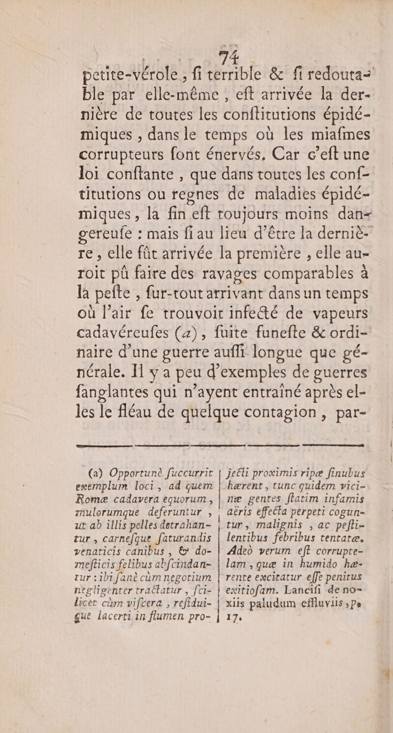 La petite-vérole, fi terrible &amp; fi redouta= ble par elle-même , eft arrivée la der- nière de toutes les conftitutions épidé- miques , dans le temps où les miafmes corrupteurs font énervés. Car c’eft une loi conffante , que dans toutes les conf- titutions ou regnes de maladies épidé- miques, la fin eft toujours moins dan- gereufe : mais fiau lieu d’être la derniè- re, elle fût arrivée la première , elle au- roit pû faire des ravages comparables à la pefte , fur-tout arrivant dans un temps où l’air fe trouvoir infe&amp;té de vapeurs cadavéreufes (4), fuite funefte &amp; ordi- naire d’une guerre aufli longue que gé- nérale. Il y a peu d'exemples de guerres fanglantes qui n’ayent entrainé après el- les le fléau de quelque contagion, par- je&amp;li proximis ripæ finubus kærent , tunc quidem vici- Romæ cadavera equorum, | næ gentes flatim infarnis mulorumque deferuntur , | aëris effeéta perpeti cogun- (a) Opportunè fuccurrir | ut ab illis pelles detrahan- tur, malignis , ac pefli- exemplum loci, ad quem tur, carnefque faturandis | lentibus febribus tenrare, venaticis canibus , &amp; do- | Adeo verum eff corrupte- mefticis felibus abfcindan- | lam , quæ in humido hæ- zur :ibifanè cum negotium | rente exciratur effe penirus negligenter tra£tatur , fci- } exitiofam. Lancifi de no- licet cm vifcera , refidui- | xiis paludum effluviis ;pe que lacerti in flumen pro- | 17.