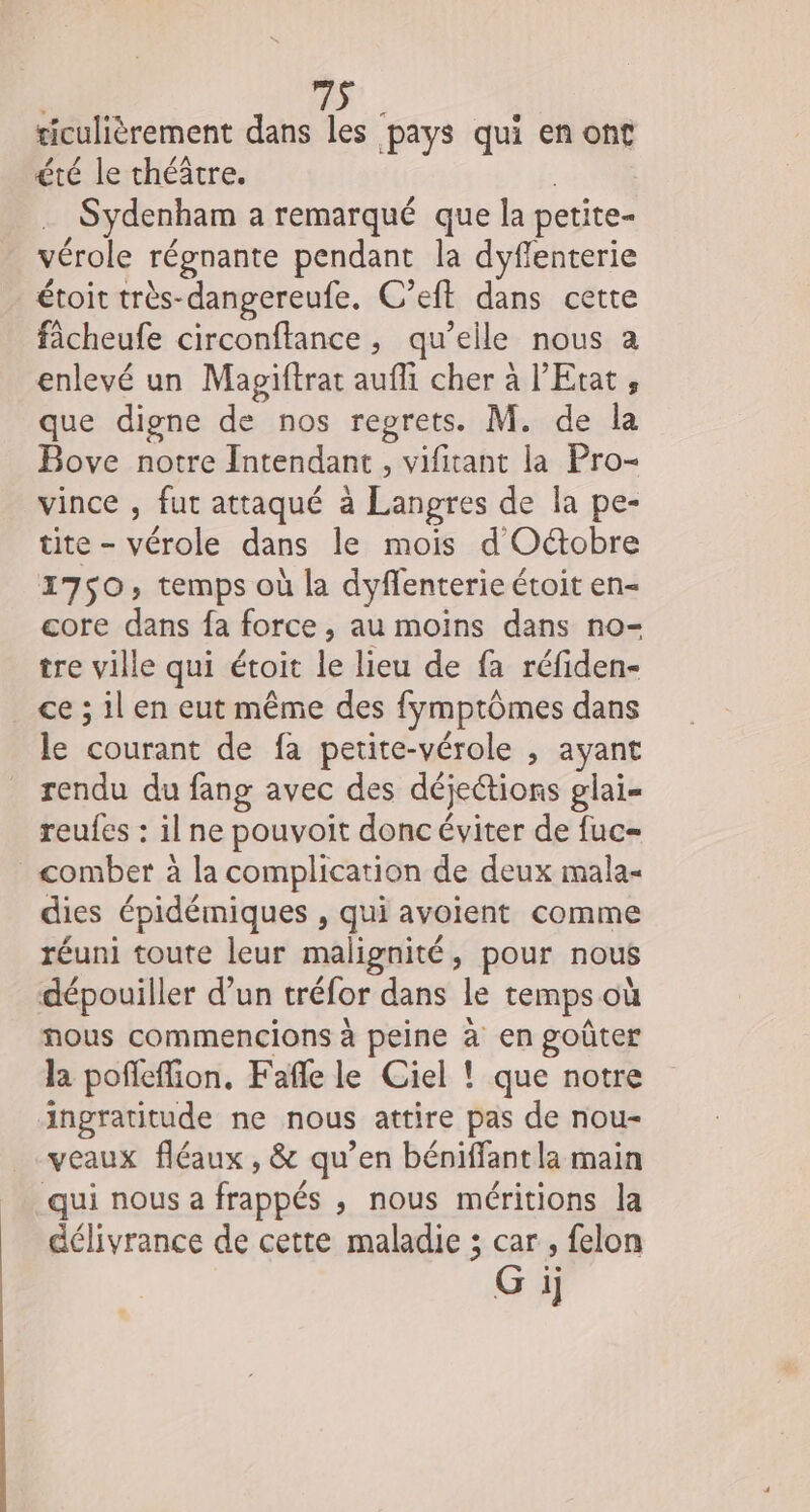 ticulièrement dans les pays qui en ont été le théâtre. à Sydenham a remarqué que la petite- vérole régnante pendant la dyflenterie étoit très-dangereufe. C’eft dans cette fâcheufe circonftance, qu’elle nous a enlevé un Magiftrat aufli cher à l'Etat, que digne de nos regrets. M. de la Bove notre Intendant , vifitant la Pro- vince , fut attaqué à Langres de la pe- tite - vérole dans le mois d'Octobre 1750, temps où la dyflenterie étoit en- core dans fa force, au moins dans no- tre ville qui étoit le lieu de fa réfiden- ce ; il en eut même des fymptômes dans le courant de fa petite-vérole , ayant rendu du fang avec des déjeétions glai= reufes : il ne pouvoit donc éviter de fuc= _&lt;omber à la complication de deux mala- dies épidémiques , qui avoient comme réuni toute leur malignité, pour nous dépouiller d’un tréfor dans le temps où nous commencions à peine à en goûter la pofleffion, Fafle le Ciel ! que notre aAngratitude ne nous attire pas de nou- veaux fléaux, &amp; qu’en béniffant la main qui nous a frappés , nous méritions la délivrance de cette maladie ; car, felon Gi