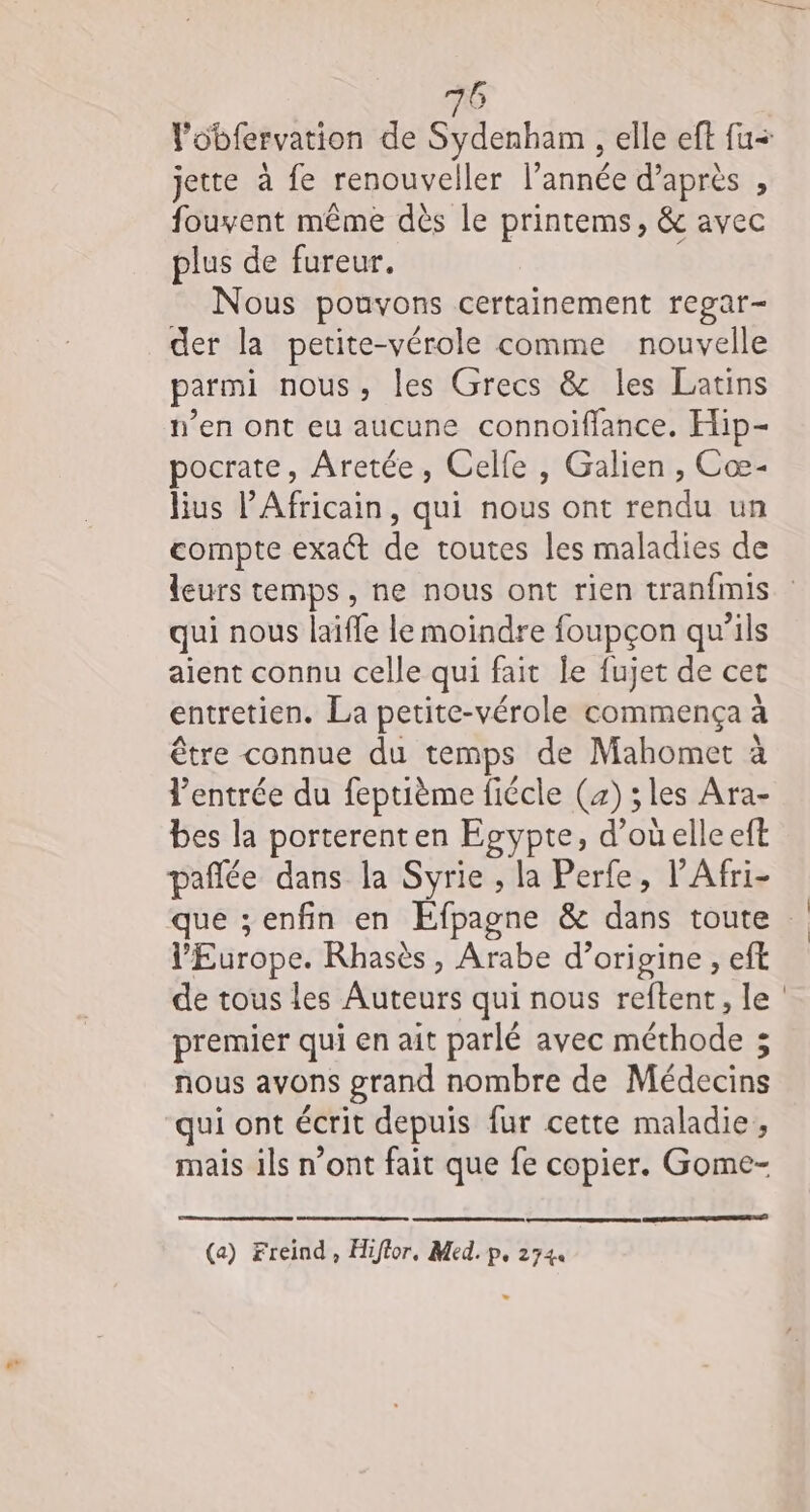 jette à fe renouveller l’année d’après , fouvent même dès le printems, &amp; avec plus de fureur. Nous pouvons certainement regar- der la petite-vérole comme nouvelle parmi nous, les Grecs &amp; les Latins n’en ont eu aucune connoiflance. Hip- pocrate, Aretée, Celle , Galien , Cœ- lius lAfricain, qui nous ont rendu un compte exact de toutes les maladies de leurs temps, ne nous ont rien tranfmis qui nous laifle le moindre foupçon qu’ils aient connu celle qui fait le fujet de cet entretien. La petite-vérole commença à être connue du temps de Mahomet à l'entrée du feptième fiécle (4) ;les Ara- bes la porterenten Egypte, d’où elle eft pañlée dans la Syrie , la Perfe, l’Afri- l’Europe. Rhasès, Arabe d’origine , eft de tous les Auteurs qui nous reftent, le premier qui en ait parlé avec méthode ; nous avons grand nombre de Médecins qui ont écrit depuis fur cette maladie, mais ils n’ont fait que fe copier. Gome- (a) Freind, Hiftor, Med. p, 2744