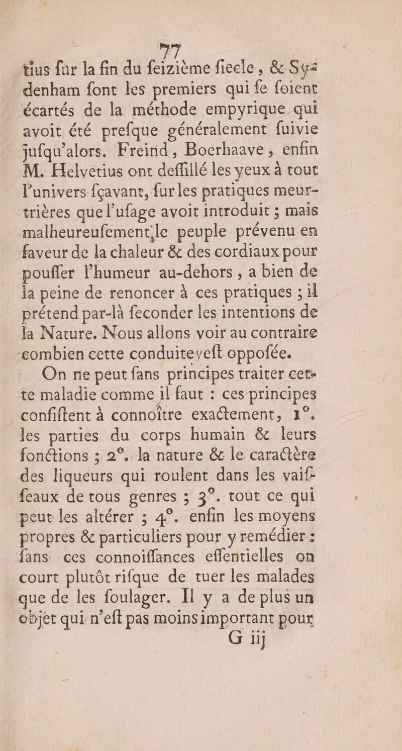 tius fur la fin du tlème fiecle, &amp; Sy&lt; denham font les premiers qui fe foient écartés de la méthode empyrique qui avoit été prefque généralement fuivie jufqu’alors. Freind, Bocrhaave, enfin M. Helvetius ont deffillé les yeux à tout lunivers fçavant, furles pratiques meur- trières que l’ufage avoit introduit ; mais malheureufementile peuple prévenu en faveur de la chaleur &amp; des cordiaux pour poufler l’humeur au-dehors , a bien de la peine de renoncer à ces pratiques ; il prétend par-là feconder les intentions de la Nature. Nous allons voir au contraire combien cette conduiteyeft oppofée. On ne peut fans principes traiter cet- te maladie comme il faut : ces principes confiftent à connoïître exactement, 1°. les parties du corps humain &amp; leurs fonétions ; 2°. la nature &amp; le carattère des liqueurs qui roulent dans les vaif- feaux de tous genres ; 3°. tout ce qui peut les altérer ; 4°. enfin les moyens propres &amp; particuliers pour y remédier: fans ces connoiffances effentielles on court plutôt rifque de tuer les malades que de les foulager. Il y a de plusun objet qui-n’eft pas moinsimportant pour G ii]