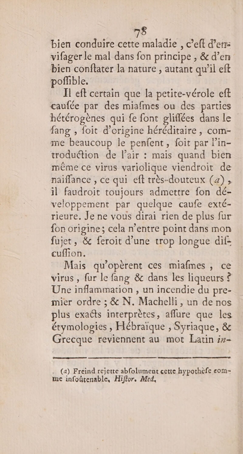 bien conduire cette maladie , c’eft d’enr: vifager le mal dans fon principe , &amp; d’en bien conftater la nature , autant qu’il eft poflible, Il eft certain que la petite-vérole eft caufée par des miafmes ou des parties hétérogènes qui fe font pliflées dans le fang , foit d’origine héréditaire , com- me beaucoup le penfent, foit par r’in- roduétion de l’air : meis quand bien même ce virus variolique viendroit de naiffance , ce qui eft très-douteux (42), il faudroit toujours admettre fon dé- veloppement par quelque caufe exté- rieure. Je ne vous dirai rien de plus fur fon origine; cela n'entre point dans mon fujet, &amp; feroit d’une trop longue dif- cuflion. Mais qu’opèrent ces miafmes , ce virus , fur le fang &amp; dans les liqueurs © Une inflammation , un incendie du pre- mier ordre ; &amp; N. Machelli, un de nos plus exacts interprètes, aflure que les étymologies , Hébraïque , Syriaque, &amp; Grecque reviennent au mot Latin #7- (a) Freind rejette abfolument cette hypothèfe eom- mc infoûtenable, Hiflor. Med,