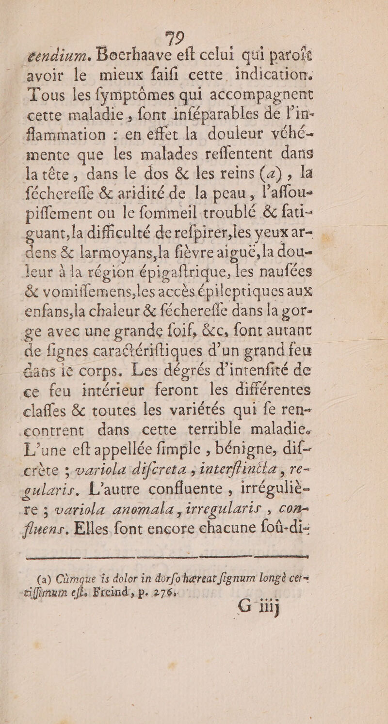 æendinm. Boerhaave eft celui qui parott avoir le mieux faifi cette indication. Tous les fymptômes qui accompagnent cette maladie, font inféparables de l'in- flammation : en effet la douleur véhé- mente que les malades reffentent dans la tête, dans le dos &amp; les reins (4) , la fécherefle &amp; aridité de la peau, laflou- piflement ou le fommeil troublé &amp; fati- guant,la difficulté de refpirer,les yeux ar … dens &amp; larmoyans,la fièvre aiguë, la dou- leur à la région épigaftrique, les naufées &amp; vomiffemens;les accèsépileptiquesaux enfans;la chaleur &amp; fécherefle dans la gor- ge avec une grande foif, &amp;c, font autant de fignes caratériftiques d’un grand feu dans ie corps. Les dégrés d’intenfité de ce feu intérieur feront les différentes clafles &amp; toutes les variétés qui fe ren- .contrent dans cette terrible maladie. L'une eft appellée fimple , bénigne, dif crête ; variola difcreta ; interffintla, re- gularis. L'autre confluente , irréguliè- re ; variola anomala ,irregularis , com __ fluens, Elles font encore chacune foû-di- (a) Cmaque is dolor in durfohærear Jignum longè cer= aiffimum ef, Fremd,p. 276% | Fe : G ni}
