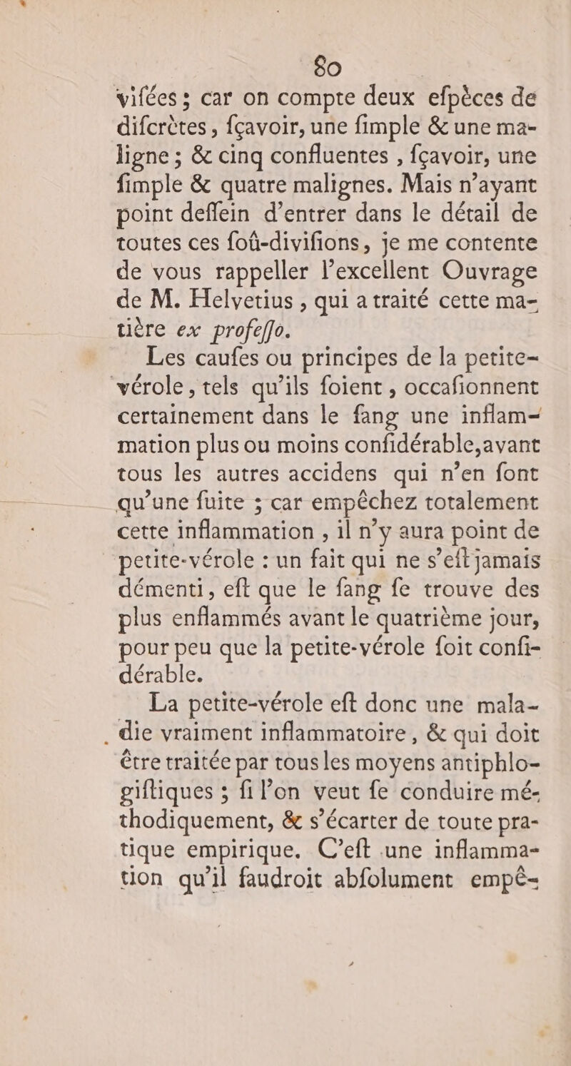 vifées ; car on compte deux efpèces de difcrètes, fçavoir, une fimple &amp; une ma- ligne ; &amp; cinq confluentes , fçavoir, une fimple &amp; quatre malignes. Mais n’ayant point deffein d’entrer dans le détail de toutes ces foû-divifions, je me contente de vous rappeller l’excellent Ouvrage de M. Helvetius , qui a traité cette ma- tière ex profeffo. Les caufes ou principes de la petite- vérole, tels qu’ils foient , occafionnent certainement dans le fang une inflam- mation plus ou moins confidérable,avant tous les autres accidens qui n’en font qu’une fuite ; car empêchez totalement cette inflammation , il n’y aura point de petite-vérole : un fait qui ne s’eft jamais démenti, eft que le fang fe trouve des plus enflammés avant le quatrième jour, pour peu que la petite-vérole foit confi- dérable. La petite-vérole eft donc une mala- . die vraiment inflammatoire , &amp; qui doit être traitée par tous les moyens antiphlo- giftiques ; fil’on veut fe conduire mé- thodiquement, &amp; s’écarter de toute pra- tique empirique. C’eft une inflamma- tion qu’il faudroit abfolument empé-