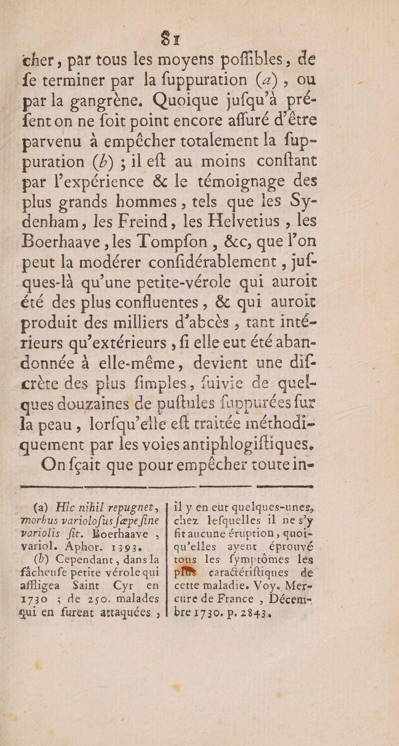 cher, par tous les moyens poffibles, de fe terminer par la fuppuration (4) , ou par la gangrène, Quoique jufqu’à pré- _ fenton ne foit point encore afluré d’être parvenu à empêcher totalement la fup- puration (b) ;ileft au moins conftant par l'expérience &amp; le témoignage des plus grands hommes , tels que les Sy- denham, les Freind, les Helvetius , les Boerhaave , les Tompfon , &amp;c, que l’on peut la modérer confidérablement , juf- ques-là qu’une petite-vérole qui auroit été des plus confluentes, &amp; qui auroit produit des milliers d’abcès , tant inté- rieurs qu’extérieurs , fi elle eut été aban- donnée à elle-même, devient une dif- crète des plus fimples, fuivie de quel- ques douzaines de puftules fuppurées fur la peau, lorfqu’elle eff traitée méthodi- quement par les voies antiphlogiftiques. Onfçait que pour empêcher tourein- (a) Hic nihil repugnet, morbus variolofus fæpe fine ‘variolis fit. Boerhaave , variol. Aphor. 1393. (b) Cependant, dans la fâcheufe petite vérole qui affigea Saint Cyr en 1730 ; de 250. malades qui en furent attaquées , il y en eut quelques-unes, chez lefquelles 11 ne s’y fitaucune éruption, quoi- qu’elles ayent éprouvé tous les fymptômes les Pr caractériftiques de cette maladie. Voy. Mer- cure de France , Décem-= bre 1730, p. 2843,