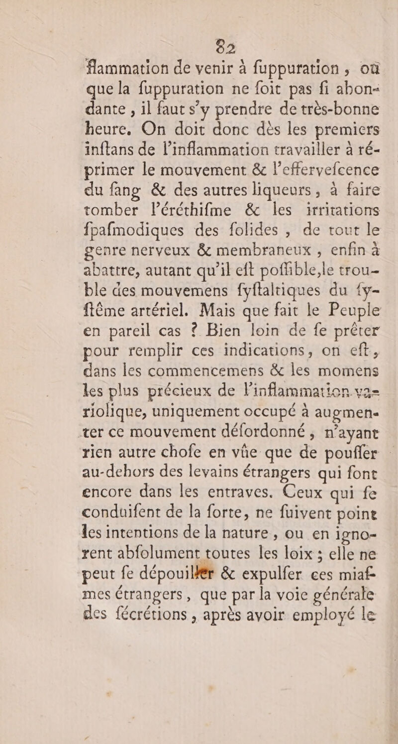 flammation de venir à fuppuration, où que la fuppuration ne foit pas fi abon- dante , il faut s’y prendre de très-bonne heure. On doit donc dès les premiers inftans de l’inflammation travailler à ré- primer le mouvement &amp; l’effervefcence du fang &amp; des autres liqueurs, à faire tomber léréthifme &amp; les 1irritations fpafmodiques des folides , de tout le genre nerveux &amp; membraneux , enfin à abattre, autant qu’il eft poffible,le trou- ble des mouvemens fyftalriques du {y- flême artériel. Mais que fait le Peuple en pareil cas ? Bien loin de fe prêter pour remplir ces indications, on eft, dans les commencemens &amp; les momens les plus précieux de l'inflammation va- riolique, uniquement occupé à augmen- ter ce mouvement défordonné ; n’ayant rien autre chofe en vûe que de poufler au-dehors des levains étrangers qui font encore dans les entraves. Ceux qui fe conduifent de la forte, ne fuivent point les intentions de la nature , ou en 1gnO= rent abfolument toutes les loix ; elle ne peut fe dépouillér &amp; expulfer ces mia mes étrangers, que par la voie générale des fécrétions , après avoir employé le