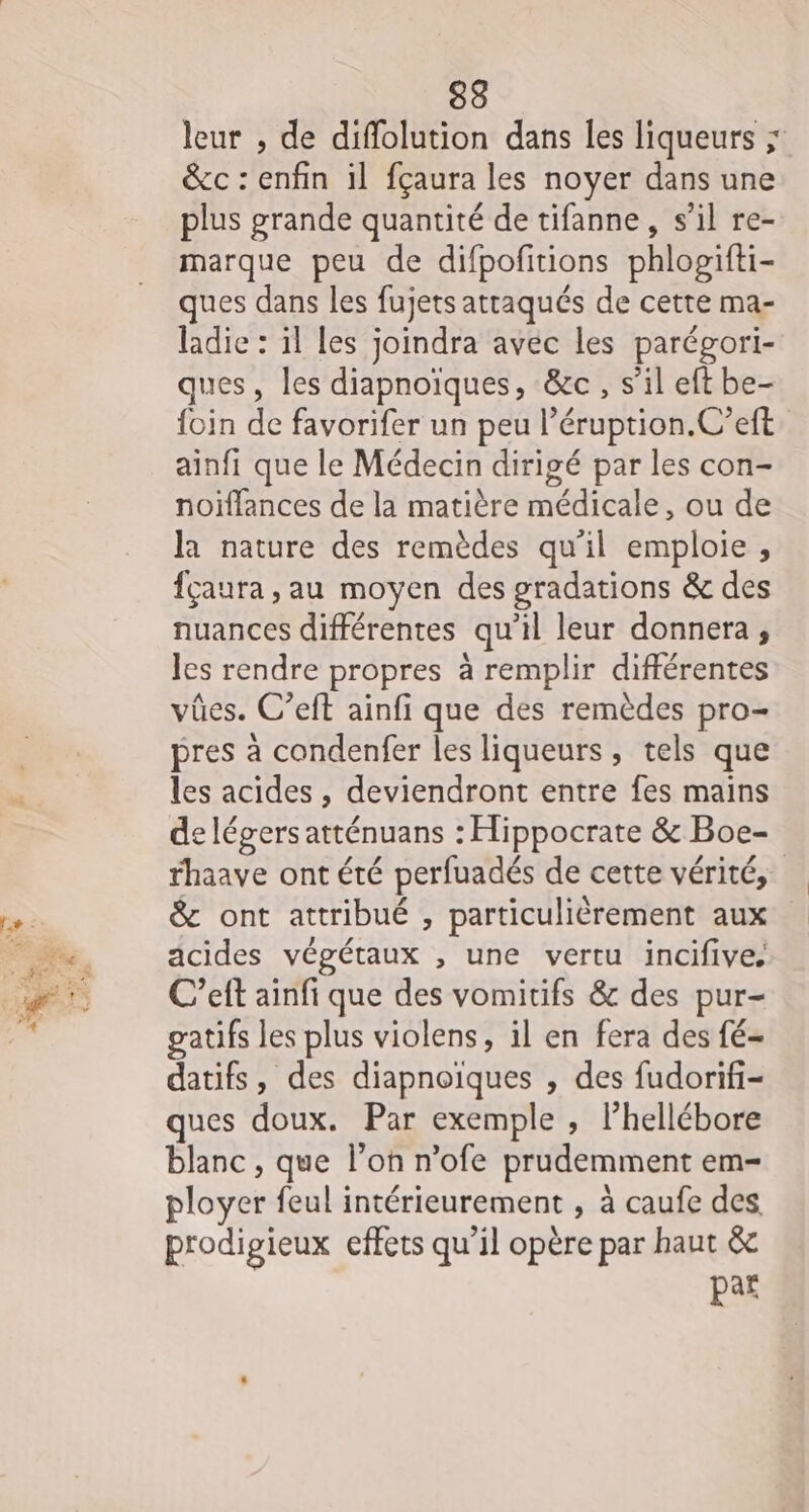 leur , de diffolution dans les liqueurs ; &amp;c : enfin il fçaura les noyer dans une plus grande quantité de tifanne, s’il re- marque peu de difpofitions phlogifti- ques dans les fujets attaqués de cette ma- ladie : il les joindra avec les parégori- ques, les diapnoïques, &amp;c, s’il eft be- {oin de favorifer un peu l’éruption.C’eft ainfi que le Médecin dirigé par les con- noiïffances de la matière médicale, ou de la nature des remèdes qu’il emploie , fçaura , au moyen des gradations &amp; des nuances différentes qu’il leur donnera , les rendre propres à remplir différentes vües. C’eft ainfi que des remèdes pro- pres à condenfer les liqueurs, tels que les acides , deviendront entre fes mains de légers atténuans : Hippocrate &amp; Boe- rhaave ont été perfuadés de cette vérité, &amp; ont attribué , particulièrement aux acides végétaux , une vertu incifive, C’eft ainfi que des vomitifs &amp; des pur- gatifs les plus violens, il en fera des fé- datifs, des diapnoïques , des fudorifi- ques doux. Par exemple , l’hellébore blanc , que l’on n’ofe prudemment em- ployer feul intérieurement , à caufe des prodigieux effets qu'il opère par haut &amp; par