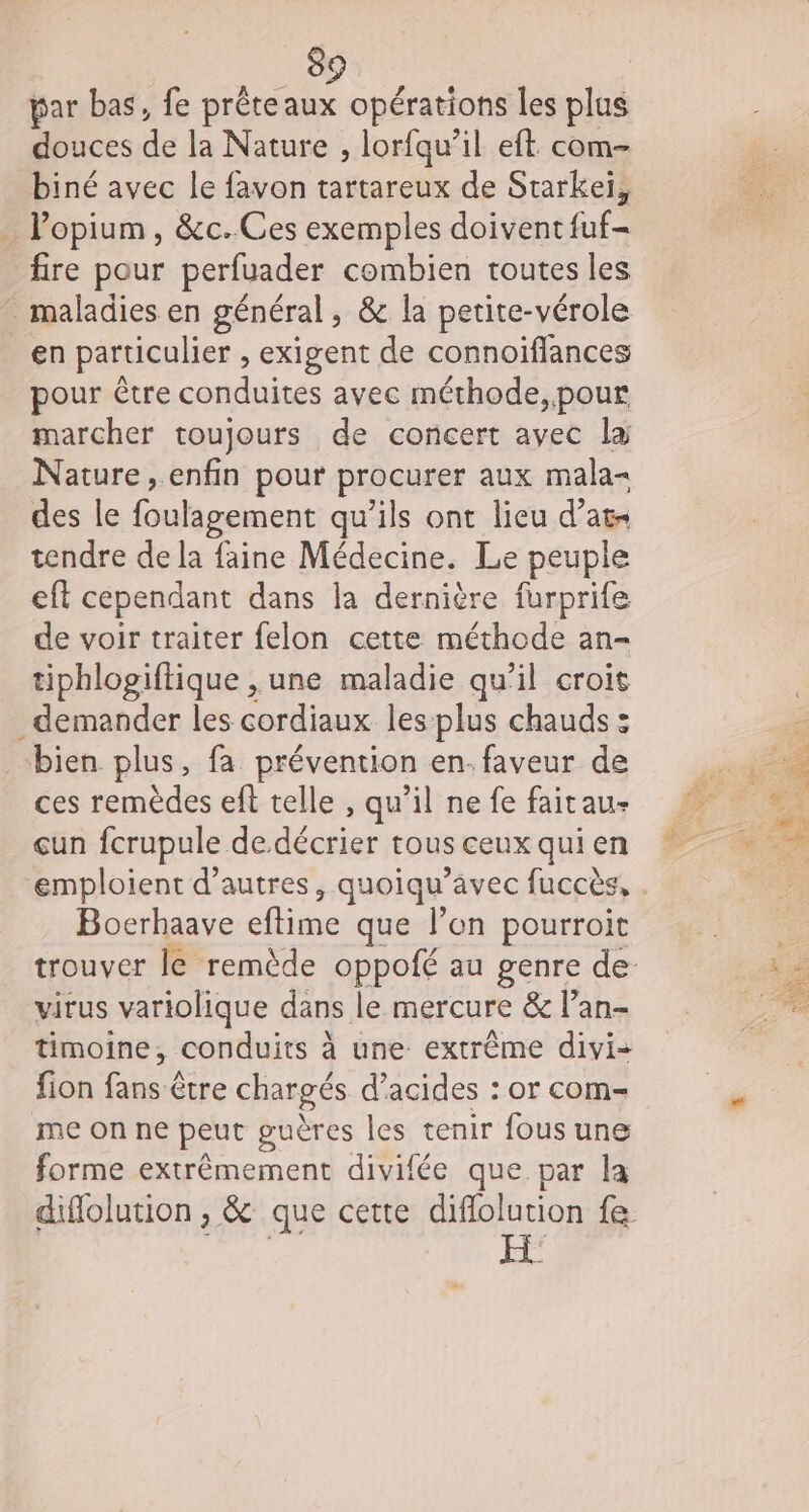 par bas, fe préteaux opérations les plus douces de la Nature , lorfqu’il eft com- biné avec le favon tartareux de Starkeiï, . l’opium, &amp;c.Ces exemples doivent fuf- fire pour perfuader combien toutes les maladies en général, &amp; la petite-vérole _en particulier , exigent de connoïffances pour être conduites avec méthode, pour marcher toujours de concert avec la Nature, enfin pour procurer aux mala- des le foulagement qu’ils ont lieu d’at- tendre de la faine Médecine. Le peuple eft cependant dans la dernière furprife de voir traiter felon cette méthode an- tiphlogiftique , une maladie qu'il croit demander les cordiaux les plus chauds : bien plus, fa prévention en. faveur de ces remèdes eft telle , qu’il ne fe faitau- _çun fcrupule de décrier tous ceux qui en emploient d’autres, quoiqu’avec fuccès, . Bocrhaave eftime que l’on pourroit trouver le remède oppofé au genre de virus variolique dans le mercure &amp; l’an- timoine, conduits à une extrême divi- fion fans être chargés d’acides : or com- me on ne peut guères les tenir fous une forme extrêmement divifée que par la diflolution , &amp; que cette diflolution fe
